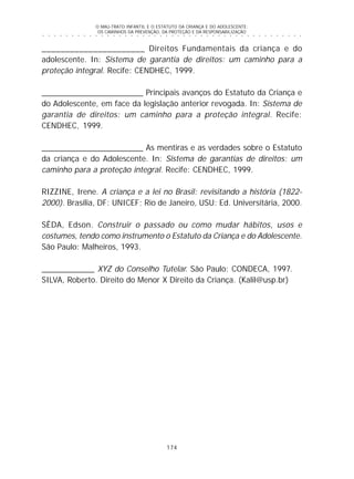 O MAU-TRATO INFANTIL E O ESTATUTO DA CRIANÇA E DO ADOLESCENTE:
OS CAMINHOS DA PREVENÇÃO, DA PROTEÇÃO E DA RESPONSABILIZAÇÃO
174
○ ○ ○ ○ ○ ○ ○ ○ ○ ○ ○ ○ ○ ○ ○ ○ ○ ○ ○ ○ ○ ○ ○ ○ ○ ○ ○ ○ ○ ○ ○ ○ ○ ○ ○ ○ ○ ○ ○ ○ ○ ○ ○ ○ ○
______________________ Direitos Fundamentais da criança e do
adolescente. In: Sistema de garantia de direitos: um caminho para a
proteção integral. Recife: CENDHEC, 1999.
_______________________ Principais avanços do Estatuto da Criança e
do Adolescente, em face da legislação anterior revogada. In: Sistema de
garantia de direitos: um caminho para a proteção integral. Recife:
CENDHEC, 1999.
_______________________ As mentiras e as verdades sobre o Estatuto
da criança e do Adolescente. In: Sistema de garantias de direitos: um
caminho para a proteção integral. Recife: CENDHEC, 1999.
RIZZINE, Irene. A criança e a lei no Brasil: revisitando a história (1822-
2000). Brasília, DF: UNICEF; Rio de Janeiro, USU: Ed. Universitária, 2000.
SÊDA, Edson. Construir o passado ou como mudar hábitos, usos e
costumes, tendo como instrumento o Estatuto da Criança e do Adolescente.
São Paulo: Malheiros, 1993.
____________ XYZ do Conselho Tutelar. São Paulo: CONDECA, 1997.
SILVA, Roberto. Direito do Menor X Direito da Criança. (Kalil@usp.br)
 