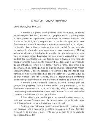 VIOLÊNCIA DOMÉSTICA CONTRA CRIANÇAS E ADOLESCENTES
183
○ ○ ○ ○ ○ ○ ○ ○ ○ ○ ○ ○ ○ ○ ○ ○ ○ ○ ○ ○ ○ ○ ○ ○ ○ ○ ○ ○ ○ ○ ○ ○ ○ ○ ○ ○ ○ ○ ○ ○ ○ ○ ○ ○ ○
A FAMÍLIA: GRUPO PRIMÁRIO
CONSIDERAÇÕES INICIAIS
A família é o grupo de origem de todos os outros, de todas
as instituições. Por isso, a família é o grupo primário o que equivale
a dizer que ela está presente, mesmo que de maneira indireta, em
todas as instituições e segmentos da sociedade que terão seu
funcionamento condicionado por aqueles valores vindos da origem,
da família. Isso é tão verdadeiro, que está, de tal forma, inserido
na rotina do dia-a-dia, que nem mesmo nos percebemos. Muitas
vezes se discute a inadaptação escolar de um adolescente sem
que as causas sejam buscadas em sua origem verdadeira: o que
poderá ter acontecido em sua família que o levou a esse tipo de
comportamento no ambiente escolar? É verdade que a intensidade
dessa influência tende a se tornar menos forte, conforme nos
desenvolvemos, participamos de outros grupos, adquirimos maior
independência. O recém-nascido é totalmente dependente de sua
família, sem cujos cuidados não poderá sobreviver. Quando adultos
sobrevivemos fora da família, mas a dependência continua
existindoe provavelmente será muito mais afetiva do que material.
A família é uma unidade social ou sistema formado por um
grupo de pessoas não só com redes de parentesco, mas
fundamentalmente com laços de afinidade, afeto e solidariedade,
que vivem juntos e trabalham para satisfazerem suas necessidades
comuns e solucionarem seus problemas.
A importância da família, para cada um dos seus membros,
está não só nas funções que ela desempenha na sociedade, mas
na intermediação entre o indivíduo e a sociedade.
Neste grupo, acidental ou circunstancialmente reunido, cada
um carrega toda a sua carga genética, biológica ou física, familiar
e social e, ao mesmo tempo, tenta dar o melhor de si ou daquilo
que aprendeu a dar.
 