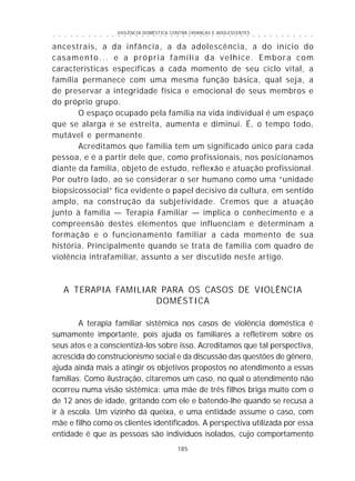 VIOLÊNCIA DOMÉSTICA CONTRA CRIANÇAS E ADOLESCENTES
185
○ ○ ○ ○ ○ ○ ○ ○ ○ ○ ○ ○ ○ ○ ○ ○ ○ ○ ○ ○ ○ ○ ○ ○ ○ ○ ○ ○ ○ ○ ○ ○ ○ ○ ○ ○ ○ ○ ○ ○ ○ ○ ○ ○ ○
ancestrais, a da infância, a da adolescência, a do início do
casamento... e a própria família da velhice. Embora com
características específicas a cada momento de seu ciclo vital, a
família permanece com uma mesma função básica, qual seja, a
de preservar a integridade física e emocional de seus membros e
do próprio grupo.
O espaço ocupado pela família na vida individual é um espaço
que se alarga e se estreita, aumenta e diminui. É, o tempo todo,
mutável e permanente.
Acreditamos que família tem um significado único para cada
pessoa, e é a partir dele que, como profissionais, nos posicionamos
diante da família, objeto de estudo, reflexão e atuação profissional.
Por outro lado, ao se considerar o ser humano como uma “unidade
biopsicossocial” fica evidente o papel decisivo da cultura, em sentido
amplo, na construção da subjetividade. Cremos que a atuação
junto à família — Terapia Familiar — implica o conhecimento e a
compreensão destes elementos que influenciam e determinam a
formação e o funcionamento familiar a cada momento de sua
história. Principalmente quando se trata de família com quadro de
violência intrafamiliar, assunto a ser discutido neste artigo.
A TERAPIA FAMILIAR PARA OS CASOS DE VIOLÊNCIA
DOMÉSTICA
A terapia familiar sistêmica nos casos de violência doméstica é
sumamente importante, pois ajuda os familiares a refletirem sobre os
seus atos e a conscientizá-los sobre isso. Acreditamos que tal perspectiva,
acrescida do construcionismo social e da discussão das questões de gênero,
ajuda ainda mais a atingir os objetivos propostos no atendimento a essas
famílias. Como ilustração, citaremos um caso, no qual o atendimento não
ocorreu numa visão sistêmica: uma mãe de três filhos briga muito com o
de 12 anos de idade, gritando com ele e batendo-lhe quando se recusa a
ir à escola. Um vizinho dá queixa, e uma entidade assume o caso, com
mãe e filho como os clientes identificados. A perspectiva utilizada por essa
entidade é que as pessoas são indivíduos isolados, cujo comportamento
 