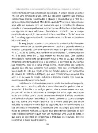 VIOLÊNCIA DOMÉSTICA: AS CONTRIBUIÇÕES DA TERAPIA FAMILIAR COMO UMA POSSIBILIDADE DE TRATAMENTO
186
○ ○ ○ ○ ○ ○ ○ ○ ○ ○ ○ ○ ○ ○ ○ ○ ○ ○ ○ ○ ○ ○ ○ ○ ○ ○ ○ ○ ○ ○ ○ ○ ○ ○ ○ ○ ○ ○ ○ ○ ○ ○ ○ ○ ○
é determinado por sua composição psicológica. A seguir, coloca-se a mãe
(W.) em uma terapia de grupo, para que ela possa explorar suas próprias
experiências infantis relacionadas a abusos e encaminha-se o filho (C.)
para atendimento individual. Mais tarde, quando W. revela a existência de
uma vida em comum com um namorado que é verbalmente abusivo
com ela, a orientação profissional recomenda que ele também seja atendido
em algumas sessões individuais. Constata-se, portanto, que a equipe
está tratando a punição que a mãe impõe a seu filho, a “fobia” à escola
de C. e a linguagem abusiva do namorado como problemas separados e
não-relacionados.
Se a equipe percebesse o comportamento em termos de interações
e quisesse entender os padrões prevalentes, precisaria proceder de outra
maneira, começando com uma visão mais ampla das pessoas envolvidas.
W. e C. estão no centro, mas também estão incluídos F., o namorado de
W., e as duas irmãs de C., que moram na mesma casa. Com alguma
investigação, ficaria claro que precisam incluir a mãe de W., que tem uma
influência considerável sobre ela e as crianças, e os irmãos de W., e ainda
sua madrinha, seu tio e uma amiga íntima. Importantes são também
aqueles que não são familiares nem amigos, mas que, eventualmente,
fazem parte da rede que regula a vida das famílias pobres: um funcionário
do Serviço de Proteção à Infância, que vem monitorando a casa há dois
anos e as pessoas da escola, incluindo o inspetor escolar com quem W.
mantém um relacionamento hostil.
Inicialmente, muitas dessas pessoas serão invisíveis ao terapeuta,
ou, pelo menos, sua importância e suas interconexões podem não ser
aparentes. A família e os amigos podem não aparecer como recursos,
porque não estão acostumados a desempenhar esse papel ou porque
estão em conflito com o cliente ou um com o outro. E o fato de outros
profissionais moldarem a realidade da família pode nunca ocorrer à equipe
que não tenha uma visão sistêmica. Se e como estas pessoas estão
incluídas no trabalho é uma decisão separada, mas o conhecimento da
sua existência é importante. É necessária uma tela ampla para criar um
mapa do contexto humano. A equipe deve proceder na suposição de que
toda realidade familiar requer mais um mural que uma visão de perto, e
que para se entender os problemas e mobilizar os recursos, deve-se
reconstruir o maior quadro possível.
 