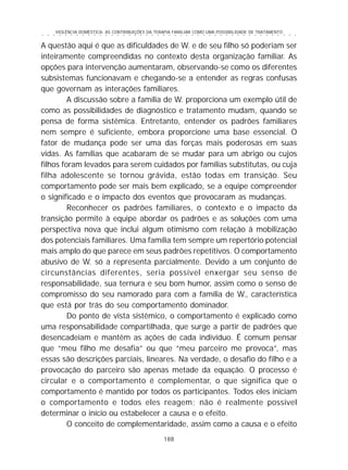 VIOLÊNCIA DOMÉSTICA: AS CONTRIBUIÇÕES DA TERAPIA FAMILIAR COMO UMA POSSIBILIDADE DE TRATAMENTO
188
○ ○ ○ ○ ○ ○ ○ ○ ○ ○ ○ ○ ○ ○ ○ ○ ○ ○ ○ ○ ○ ○ ○ ○ ○ ○ ○ ○ ○ ○ ○ ○ ○ ○ ○ ○ ○ ○ ○ ○ ○ ○ ○ ○ ○
A questão aqui é que as dificuldades de W. e de seu filho só poderiam ser
inteiramente compreendidas no contexto desta organização familiar. As
opções para intervenção aumentaram, observando-se como os diferentes
subsistemas funcionavam e chegando-se a entender as regras confusas
que governam as interações familiares.
A discussão sobre a família de W. proporciona um exemplo útil de
como as possibilidades de diagnóstico e tratamento mudam, quando se
pensa de forma sistêmica. Entretanto, entender os padrões familiares
nem sempre é suficiente, embora proporcione uma base essencial. O
fator de mudança pode ser uma das forças mais poderosas em suas
vidas. As famílias que acabaram de se mudar para um abrigo ou cujos
filhos foram levados para serem cuidados por famílias substitutas, ou cuja
filha adolescente se tornou grávida, estão todas em transição. Seu
comportamento pode ser mais bem explicado, se a equipe compreender
o significado e o impacto dos eventos que provocaram as mudanças.
Reconhecer os padrões familiares, o contexto e o impacto da
transição permite à equipe abordar os padrões e as soluções com uma
perspectiva nova que inclui algum otimismo com relação à mobilização
dos potenciais familiares. Uma família tem sempre um repertório potencial
mais amplo do que parece em seus padrões repetitivos. O comportamento
abusivo de W. só a representa parcialmente. Devido a um conjunto de
circunstâncias diferentes, seria possível enxergar seu senso de
responsabilidade, sua ternura e seu bom humor, assim como o senso de
compromisso do seu namorado para com a família de W., característica
que está por trás do seu comportamento dominador.
Do ponto de vista sistêmico, o comportamento é explicado como
uma responsabilidade compartilhada, que surge a partir de padrões que
desencadeiam e mantêm as ações de cada indivíduo. É comum pensar
que “meu filho me desafia” ou que “meu parceiro me provoca”, mas
essas são descrições parciais, lineares. Na verdade, o desafio do filho e a
provocação do parceiro são apenas metade da equação. O processo é
circular e o comportamento é complementar, o que significa que o
comportamento é mantido por todos os participantes. Todos eles iniciam
o comportamento e todos eles reagem; não é realmente possível
determinar o início ou estabelecer a causa e o efeito.
O conceito de complementaridade, assim como a causa e o efeito
 