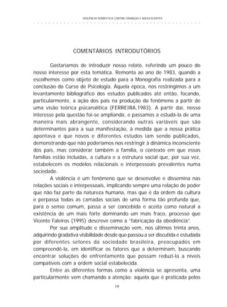 VIOLÊNCIA DOMÉSTICA CONTRA CRIANÇAS E ADOLESCENTES
19
○ ○ ○ ○ ○ ○ ○ ○ ○ ○ ○ ○ ○ ○ ○ ○ ○ ○ ○ ○ ○ ○ ○ ○ ○ ○ ○ ○ ○ ○ ○ ○ ○ ○ ○ ○ ○ ○ ○ ○ ○ ○ ○ ○ ○
COMENTÁRIOS INTRODUTÓRIOS
Gostaríamos de introduzir nosso relato, referindo um pouco do
nosso interesse por esta temática. Remonta ao ano de 1983, quando a
escolhemos como objeto de estudo para a Monografia realizada para a
conclusão do Curso de Psicologia. Àquela época, nos restringimos a um
levantamento bibliográfico dos estudos publicados até então, focando,
particularmente, a ação dos pais na produção do fenômeno a partir de
uma visão teórica psicanalítica (FERREIRA,1983). A partir daí, nosso
interesse pela questão foi-se ampliando, e passamos a estudá-la de uma
maneira mais abrangente, considerando outras variáveis que são
determinantes para a sua manifestação, à medida que a nossa prática
apontava e que novos e diferentes estudos iam sendo publicados,
demonstrando que não poderíamos nos restringir à dinâmica inconsciente
dos pais, mas considerar também a família, o contexto em que essas
famílias estão incluídas, a cultura e a estrutura social que, por sua vez,
estabelecem os modelos relacionais e interpessoais prevalentes numa
sociedade.
A violência é um fenômeno que se desenvolve e dissemina nas
relações sociais e interpessoais, implicando sempre uma relação de poder
que não faz parte da natureza humana, mas que é da ordem da cultura
e perpassa todas as camadas sociais de uma forma tão profunda que,
para o senso comum, passa a ser concebida e aceita como natural a
existência de um mais forte dominando um mais fraco, processo que
Vicente Faleiros (1995) descreve como a “fabricação da obediência”.
Por sua amplitude e disseminação vem, nos últimos trinta anos,
adquirindo gradativa visibilidade desde que passou a ser discutida e estudada
por diferentes setores da sociedade brasileira, preocupados em
compreendê-la, em identificar os fatores que a determinam, buscando
encontrar soluções de enfrentamento que possam reduzi-la a níveis
compatíveis com a ordem social estabelecida.
Entre as diferentes formas como a violência se apresenta, uma
particularmente vem chamando a atenção: aquela que é praticada pelos
 