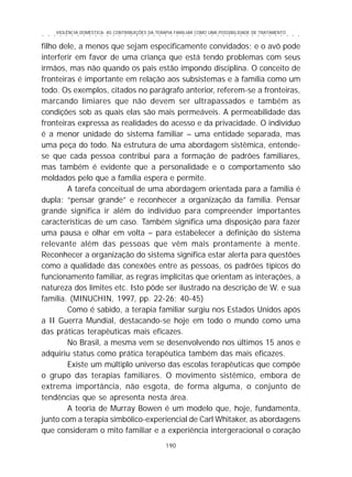 VIOLÊNCIA DOMÉSTICA: AS CONTRIBUIÇÕES DA TERAPIA FAMILIAR COMO UMA POSSIBILIDADE DE TRATAMENTO
190
○ ○ ○ ○ ○ ○ ○ ○ ○ ○ ○ ○ ○ ○ ○ ○ ○ ○ ○ ○ ○ ○ ○ ○ ○ ○ ○ ○ ○ ○ ○ ○ ○ ○ ○ ○ ○ ○ ○ ○ ○ ○ ○ ○ ○
filho dele, a menos que sejam especificamente convidados; e o avô pode
interferir em favor de uma criança que está tendo problemas com seus
irmãos, mas não quando os pais estão impondo disciplina. O conceito de
fronteiras é importante em relação aos subsistemas e à família como um
todo. Os exemplos, citados no parágrafo anterior, referem-se a fronteiras,
marcando limiares que não devem ser ultrapassados e também as
condições sob as quais elas são mais permeáveis. A permeabilidade das
fronteiras expressa as realidades do acesso e da privacidade. O indivíduo
é a menor unidade do sistema familiar – uma entidade separada, mas
uma peça do todo. Na estrutura de uma abordagem sistêmica, entende-
se que cada pessoa contribui para a formação de padrões familiares,
mas também é evidente que a personalidade e o comportamento são
moldados pelo que a família espera e permite.
A tarefa conceitual de uma abordagem orientada para a família é
dupla: “pensar grande” e reconhecer a organização da família. Pensar
grande significa ir além do indivíduo para compreender importantes
características de um caso. Também significa uma disposição para fazer
uma pausa e olhar em volta – para estabelecer a definição do sistema
relevante além das pessoas que vêm mais prontamente à mente.
Reconhecer a organização do sistema significa estar alerta para questões
como a qualidade das conexões entre as pessoas, os padrões típicos do
funcionamento familiar, as regras implícitas que orientam as interações, a
natureza dos limites etc. Isto pôde ser ilustrado na descrição de W. e sua
família. (MINUCHIN, 1997, pp. 22-26; 40-45)
Como é sabido, a terapia familiar surgiu nos Estados Unidos após
a II Guerra Mundial, destacando-se hoje em todo o mundo como uma
das práticas terapêuticas mais eficazes.
No Brasil, a mesma vem se desenvolvendo nos últimos 15 anos e
adquiriu status como prática terapêutica também das mais eficazes.
Existe um múltiplo universo das escolas terapêuticas que compõe
o grupo das terapias familiares. O movimento sistêmico, embora de
extrema importância, não esgota, de forma alguma, o conjunto de
tendências que se apresenta nesta área.
A teoria de Murray Bowen é um modelo que, hoje, fundamenta,
junto com a terapia simbólico-experiencial de Carl Whitaker, as abordagens
que consideram o mito familiar e a experiência intergeracional o coração
 