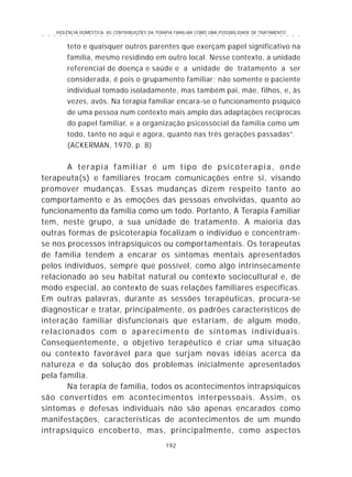 VIOLÊNCIA DOMÉSTICA: AS CONTRIBUIÇÕES DA TERAPIA FAMILIAR COMO UMA POSSIBILIDADE DE TRATAMENTO
192
○ ○ ○ ○ ○ ○ ○ ○ ○ ○ ○ ○ ○ ○ ○ ○ ○ ○ ○ ○ ○ ○ ○ ○ ○ ○ ○ ○ ○ ○ ○ ○ ○ ○ ○ ○ ○ ○ ○ ○ ○ ○ ○ ○ ○
teto e quaisquer outros parentes que exerçam papel significativo na
família, mesmo residindo em outro local. Nesse contexto, a unidade
referencial de doença e saúde e a unidade de tratamento a ser
considerada, é pois o grupamento familiar; não somente o paciente
individual tomado isoladamente, mas também pai, mãe, filhos, e, às
vezes, avós. Na terapia familiar encara-se o funcionamento psíquico
de uma pessoa num contexto mais amplo das adaptações recíprocas
do papel familiar, e a organização psicossocial da família como um
todo, tanto no aqui e agora, quanto nas três gerações passadas”.
(ACKERMAN, 1970, p. 8)
A terapia familiar é um tipo de psicoterapia, onde
terapeuta(s) e familiares trocam comunicações entre si, visando
promover mudanças. Essas mudanças dizem respeito tanto ao
comportamento e às emoções das pessoas envolvidas, quanto ao
funcionamento da família como um todo. Portanto, A Terapia Familiar
tem, neste grupo, a sua unidade de tratamento. A maioria das
outras formas de psicoterapia focalizam o indivíduo e concentram-
se nos processos intrapsíquicos ou comportamentais. Os terapeutas
de família tendem a encarar os sintomas mentais apresentados
pelos indivíduos, sempre que possível, como algo intrinsecamente
relacionado ao seu habitat natural ou contexto sociocultural e, de
modo especial, ao contexto de suas relações familiares específicas.
Em outras palavras, durante as sessões terapêuticas, procura-se
diagnosticar e tratar, principalmente, os padrões característicos de
interação familiar disfuncionais que estariam, de algum modo,
relacionados com o aparecimento de sintomas individuais.
Conseqüentemente, o objetivo terapêutico é criar uma situação
ou contexto favorável para que surjam novas idéias acerca da
natureza e da solução dos problemas inicialmente apresentados
pela família.
Na terapia de família, todos os acontecimentos intrapsíquicos
são convertidos em acontecimentos interpessoais. Assim, os
sintomas e defesas individuais não são apenas encarados como
manifestações, características de acontecimentos de um mundo
intrapsíquico encoberto, mas, principalmente, como aspectos
 