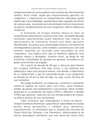 VIOLÊNCIA DOMÉSTICA CONTRA CRIANÇAS E ADOLESCENTES
193
○ ○ ○ ○ ○ ○ ○ ○ ○ ○ ○ ○ ○ ○ ○ ○ ○ ○ ○ ○ ○ ○ ○ ○ ○ ○ ○ ○ ○ ○ ○ ○ ○ ○ ○ ○ ○ ○ ○ ○ ○ ○ ○ ○ ○
comportamentais de certos padrões interacionais do relacionamento
familiar. Desse modo, aquilo que freqüentemente aparenta ser
enigmático e imprevisível no comportamento individual ganha
significado e previsibilidade, quando observado segundo uma forma
de comunicação, ocorrendo num determinado sistema interacional,
no qual os comportamentos de seus integrantes sofrem influências
recíprocas.
A motivação na terapia familiar baseia-se mais no
envolvimento naturalmente existente entre eles, exemplificado pelo
incômodo experimentado pelos familiares com relação ao
aparecimento de transtorno mental num deles (paciente
identificado); ela possui uma continuidade histórica em matéria de
interdependência pessoal, como também a existência do ciclo vital
familiar; podendo ser encarada como possuidora de uma
“subcultura”. Isso implica dizer que os familiares adquirem seus
próprios valores e ideologias, inclusive mitos, ao longo de sua
existência, transmitidos de geração em geração, tornando-os um
grupo característico ou singular.
Foi a partir da década de 90 que o interesse pela história
das terapias familiares tem sido visível, e um aumento das
publicações sobre esse percurso mostra, sem dúvida, a importância
de se compreender o que foi construído desde o seu surgimento
na década de 50 até os dias de hoje, ou seja, nestes 40 anos de
sua existência.
No campo acadêmico, os congressos, encontros e seminários
acham-se repletos de textos sobre esse tema, numa tentativa,
inédita, de pensar seus fundamentos e suas práticas. Neste sentido,
destacam-se as produções de Haley (1991) e Minuchin e Nichols
(1995) que apontam, cada um com seu método próprio de análise,
os pilares básicos de sua sustentação.
Cabe esclarecer que empregamos o termo no plural –
Terapias Familiares Sistêmicas – para marcar a pluralidade de escolas
dentro dessa perspectiva e também para identificar,
especificamente, as orientações que se utilizam dos conceitos da
Teoria Geral dos Sistemas e da Cibernética, diferenciando-as de
outras abordagens familiares que não nasceram dessa base
 