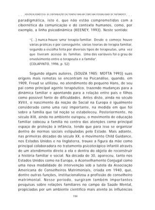 VIOLÊNCIA DOMÉSTICA: AS CONTRIBUIÇÕES DA TERAPIA FAMILIAR COMO UMA POSSIBILIDADE DE TRATAMENTO
194
○ ○ ○ ○ ○ ○ ○ ○ ○ ○ ○ ○ ○ ○ ○ ○ ○ ○ ○ ○ ○ ○ ○ ○ ○ ○ ○ ○ ○ ○ ○ ○ ○ ○ ○ ○ ○ ○ ○ ○ ○ ○ ○ ○ ○
paradigmática, isto é, que não estão comprometidas com a
cibernética da comunicação e do contexto humanos, como, por
exemplo, a linha psicodinâmica (KEENEY, 1993). Neste sentido:
“(...) nunca houve ‘uma’ terapia familiar. Desde o começo houve
várias práticas e por conseguinte, várias teorias de terapia familiar,
segundo a escolha feita por diversos tipos de terapeutas, uma vez
que tiveram acesso às famílias. Uma das variáveis foi o grau de
envolvimento entre o terapeuta e a família”.
(COLAPINTO, 1996, p. 52)
Segundo alguns autores, (SOUZA 1985; MOTTA 1993) suas
origens mais remotas se encontram na Psicanálise, quando, em
1909, Freud se utilizou, no atendimento do pequeno Hans, de seu
pai como principal agente terapêutico, trazendo mudanças para a
dinâmica familiar e apontando para a relação entre pais e filhos
como possível fonte de dificuldades. Antes disto, ainda no século
XVIII, o nascimento da noção de Social na Europa é igualmente
considerado como uma raiz importante, na medida em que foi
sobre a família que tal noção se estabeleceu. Posteriormente, no
século XIX, ainda no ambiente europeu, o movimento de educação
familiar colocou a família no centro das atenções como principal
espaço de proteção à infância, tendo que para isso se organizar
dentro de normas sociais estipuladas pelo Estado. Mais adiante,
nas primeiras décadas do século XX, o movimento Child Guidance,
nos Estados Unidos e na Inglaterra, trouxe a figura da mãe como
principal colaboradora no tratamento psicoterápico infantil através
de um atendimento direto a ela e dentro do objeto de reconstruir
a história familiar e social. Na década de 30, apareceu, tanto nos
Estados Unidos como na Europa, o Aconselhamento Conjugal como
uma nova modalidade de intervenção sob a tutela da Associação
Americana de Conselheiros Matrimoniais, criada em 1940, que,
dentre outras funções, institucionalizou a profissão de conselheiro
matrimonial. Nesse período, surgiram também importantes
pesquisas sobre relações familiares no campo da Saúde Mental,
propiciadas por um ambiente científico mais atento às influências
 