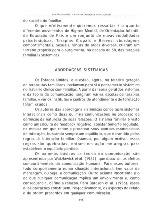 VIOLÊNCIA DOMÉSTICA CONTRA CRIANÇAS E ADOLESCENTES
195
○ ○ ○ ○ ○ ○ ○ ○ ○ ○ ○ ○ ○ ○ ○ ○ ○ ○ ○ ○ ○ ○ ○ ○ ○ ○ ○ ○ ○ ○ ○ ○ ○ ○ ○ ○ ○ ○ ○ ○ ○ ○ ○ ○ ○
do social e do familiar.
O que efetivamente queremos ressaltar é o quanto
diferentes movimentos de Higiene Mental, de Orientação Infantil,
de Educação de Pais e um conjunto de novas modalidades
psicoterápicas, Terapias Grupais e Breves, abordagens
comportamentais, sexuais, vindas de áreas diversas, criaram um
terreno propício para o surgimento, na década de 50, das terapias
familiares sistêmicas.
ABORDAGENS SISTÊMICAS
Os Estados Unidos, que estão, agora, na terceira geração
de terapeutas familiares, reclamam para si o pensamento sistêmico
no trabalho clínico com famílias. A partir da teoria geral dos sistemas
e da teoria da comunicação, surgiram várias escolas de terapias
familiar, e vários institutos e centros de atendimento e de formação
foram criados.
Os autores das abordagens sistêmicas conceituam sistemas
interacionais como duas ou mais comunicações no processo de
definição da natureza de suas relações. O sistema familiar é visto
como um circuito de feedback negativo, constantemente regulado,
na medida em que tende a preservar seus padrões estabelecidos
de interação, buscando sempre um equilíbrio, que é mantido pelas
regras de interação familiar. Quando, por algum motivo, essas
regras são quebradas, entram em ação metaregras para
estabelecer o equilíbrio perdido.
Os axiomas básicos da teoria da comunicação são
apresentados por Watzlawick et al. (1967), que discutem os efeitos
comportamentais da comunicação humana. Para esses autores,
todo comportamento numa situação interacional, tem valor de
mensagem, ou seja, é comunicação. Outro axioma importante é o
de que qualquer comunicação implica um envolvimento e, como
consequência, define a relação. Para Bateson et al. (1956), essas
duas operações constituem, respectivamente, os aspectos de relato
e de ordem presentes em qualquer comunicação.
 