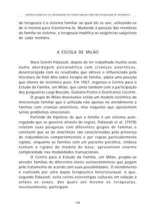 VIOLÊNCIA DOMÉSTICA: AS CONTRIBUIÇÕES DA TERAPIA FAMILIAR COMO UMA POSSIBILIDADE DE TRATAMENTO
198
○ ○ ○ ○ ○ ○ ○ ○ ○ ○ ○ ○ ○ ○ ○ ○ ○ ○ ○ ○ ○ ○ ○ ○ ○ ○ ○ ○ ○ ○ ○ ○ ○ ○ ○ ○ ○ ○ ○ ○ ○ ○ ○ ○ ○
do terapeuta é o sistema familiar ao qual ele se une, utilizando-se
de si mesmo para transformá-lo. Mudando a posição dos membros
da família no sistema, o terapeuta modifica as exigências subjetivas
de cada membro.
A ESCOLA DE MILÃO
Mara Selvini Palazzoli, depois de ter trabalhado muitos anos
numa abordagem psicanalítica com crianças anoréticas,
desencorajada com os resultados que obteve e influenciada pela
literatura de Palo Alto sobre terapia de família, adota uma posição
que chama de sistêmica pura. Em 1967, organiza o Centro para o
Estudo da Família, em Milão, que conta também com a participação
dos psiquiatras Luigi Boscolo, Giuliana Prates e Gianfranco Cecchin.
O grupo de Milão desenvolve então um modelo sistêmico de
intervenção familiar que é utilizado não apenas no atendimento a
famílias com crianças anoréticas, mas naquelas que apresentam
sérios problemas emocionais.
Partindo da hipótese de que a família é um sistema auto-
regulado que se governa através de regras, Palazzoli et al. (1978)
relatam suas pesquisas com diferentes grupos de famílias e
concluem que as de anoréticos são caracterizadas pela presença
de redundâncias comportamentais e por regras particularmente
rígidas, enquanto as famílias com um paciente psicótico, embora
tenham a rigidez do modelo de base, apresentam enorme
complexidade nas modalidades transacionais.
O Centro para o Estudo da Família, em Milão, propõe-se
atender famílias de diferentes níveis socioeconômicos que pagam
pelo tratamento de acordo com suas possibilidades. O atendimento
é realizado por uma dupla terapêutica heterossexual, o que,
segundo Palazzoli, evita certos estereótipos culturais em relação a
ambos os sexos, dos quais até mesmo os terapeutas,
inevitavelmente, participam.
 