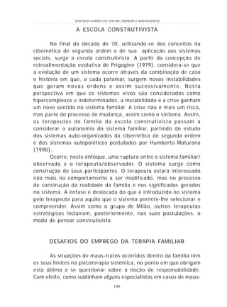 VIOLÊNCIA DOMÉSTICA CONTRA CRIANÇAS E ADOLESCENTES
199
○ ○ ○ ○ ○ ○ ○ ○ ○ ○ ○ ○ ○ ○ ○ ○ ○ ○ ○ ○ ○ ○ ○ ○ ○ ○ ○ ○ ○ ○ ○ ○ ○ ○ ○ ○ ○ ○ ○ ○ ○ ○ ○ ○ ○
A ESCOLA CONSTRUTIVISTA
No final da década de 70, utilizando-se dos conceitos da
cibernética de segunda ordem e de sua aplicação aos sistemas
sociais, surge a escola construtivista. A partir da concepção de
retroalimentação evolutiva de Prigogine (1979), considera-se que
a evolução de um sistema ocorre através da combinação de caso
e história em que, a cada patamar, surgem novas instabilidades
que geram novas ordens e assim sucessivamente. Nesta
perspectiva em que os sistemas vivos são considerados como
hipercomplexos e indeterminados, a instabilidade e a crise ganham
um novo sentido no sistema familiar. A crise não é mais um risco,
mas parte do processo de mudança, assim como o sintoma. Assim,
os terapeutas de família da escola construtivista passam a
considerar a autonomia do sistema familiar, partindo do estudo
dos sistemas auto-organizados da cibernética de segunda ordem
e dos sistemas autopoiéticos postulados por Humberto Maturana
(1990).
Ocorre, neste enfoque, uma ruptura entre o sistema familiar/
observado e o terapeuta/observador. O sistema surge como
construção de seus participantes. O terapeuta estará interessado
não mais no comportamento a ser modificado, mas no processo
de construção da realidade da família e nos significados gerados
no sistema. A ênfase é deslocada do que é introduzido no sistema
pelo terapeuta para aquilo que o sistema permite-lhe selecionar e
compreender. Assim como o grupo de Milão, outros terapeutas
estratégicos incluíram, posteriormente, nas suas postulações, o
modo de pensar construtivista.
DESAFIOS DO EMPREGO DA TERAPIA FAMILIAR
As situações de maus-tratos ocorridos dentro da família têm
os seus limites na psicoterapia sistêmica, no ponto em que obrigam
esta última a se questionar sobre a noção de responsabilidade.
Com efeito, como sublinham alguns especialistas em casos de maus-
 