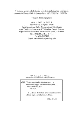CIP - Catalogação-na-Publicação
Biblioteca da Escola Superior de Educação Física
V795 Violência doméstica contra a criança e o
adolescente / Lygia Maria Pereira da Silva. -
Recife: EDUPE, 2002.
240 p. : il.
1. Violência doméstica - crianças e adolescentes.
I. Silva, Lygia Maria Pereira. II. Título.
CDU 241.12
A presente reimpressão feita pelo Ministério da Saúde tem autorização
expressa da Universidade de Pernambuco. (Of. EDUPE n.º 25/2003)
Tiragem: 2.000 exemplares
MINISTÉRIO DA SAÚDE
Secretaria de Atenção à Saúde
Departamento de Ações Programáticas Estratégicas
Área Técnica de Prevenção à Violência e Causas Externas
Esplanada dos Ministérios, Edifício Sede, Bloco G, 6.º andar
Tels.: (61) 315 3315 / 315 3415
Fax: (61) 315 3403
E-mail: sociedadeviva@saude.gov.br
 