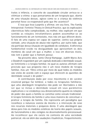 VIOLÊNCIA DOMÉSTICA: AS CONTRIBUIÇÕES DA TERAPIA FAMILIAR COMO UMA POSSIBILIDADE DE TRATAMENTO
200
○ ○ ○ ○ ○ ○ ○ ○ ○ ○ ○ ○ ○ ○ ○ ○ ○ ○ ○ ○ ○ ○ ○ ○ ○ ○ ○ ○ ○ ○ ○ ○ ○ ○ ○ ○ ○ ○ ○ ○ ○ ○ ○ ○ ○
tratos à infância, o conceito de causalidade circular arrisca-se a
vitimizar a vítima: o que pensaríamos de um terapeuta que, diante
de uma situação dessas, agisse como se a criança da violência
parental fosse co-responsável pelo que lhe acontece?
É isso que leva Luepnitz a afirmar, em seu livro, The Family
Interpreted: Feminist Theory in Clinical Practice, que às explicações
cibernéticas falta complexidade, ou melhor, elas explicam em que
sentido as relações intrafamiliares podem assemelhar-se ao
funcionamento de um termostato, mas não em que diferem deste.
O fato de uma esposa ser capaz de suportar, contra sua própria
vontade, uma situação de abuso não significa, por outro lado, que
ela participe dessa situação em igualdade de condições. A diferença
fundamental reside na desigualdade que apresentam os dois
membros do casal em que a mulher, e isso em diversos níveis,
não tem o poder que o homem possui.
Na presente obra, tanto Cheryl Rampage, Judith Myres Avis
e Doodrich respondem por um capítulo dedicado à identidade sexual,
ao feminismo e à terapia familiar, no qual as autoras afirmam com
precisão que sua proposta não é um novo modelo de terapia
familiar, mas um “filtro crítico por meio do qual todos os modelos
são vistos de acordo com o espaço que oferecem às questões de
identidade sexual e de poder”.
A contribuição dada por esse movimento é de caráter
essencial porque faz lembrar, a todos os terapeutas familiares,
que uma abordagem terapêutica não pode ser libertadora a não
ser que se inclua a identidade sexual em seus parâmetros
explicativos e se estabeleça seu distanciamento quanto às relações
de poder das quais a família se constitui como veículo tradicional.
A terapia feminista da família é uma nova maneira de conceituar e
praticar a terapia da família. Ela representa um paradigma que
reconhece a natureza sexista da mesma e a interseção do sexo
nos recursos materiais e psíquicos desta. É uma abordagem que
deixa para trás os modelos estáticos da teoria dos papéis sexuais,
do funcionalismo e dos estágios no desenvolvimento psicossexual.
Ao reconhecer que ela existe no contexto de uma sociedade
patriarcal, ela vai além das saudações ritualísticas, freqüentemente,
 