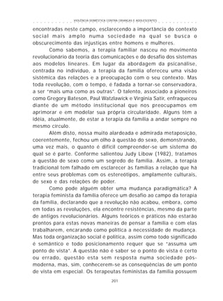 VIOLÊNCIA DOMÉSTICA CONTRA CRIANÇAS E ADOLESCENTES
201
○ ○ ○ ○ ○ ○ ○ ○ ○ ○ ○ ○ ○ ○ ○ ○ ○ ○ ○ ○ ○ ○ ○ ○ ○ ○ ○ ○ ○ ○ ○ ○ ○ ○ ○ ○ ○ ○ ○ ○ ○ ○ ○ ○ ○
encontradas neste campo, esclarecendo a importância do contexto
social mais amplo numa sociedade na qual se busca o
obscurecimento das injustiças entre homens e mulheres.
Como sabemos, a terapia familiar nasceu no movimento
revolucionário da teoria das comunicações e do desafio dos sistemas
aos modelos lineares. Em lugar da abordagem da psicanálise,
centrada no indivíduo, a terapia da família ofereceu uma visão
sistêmica das relações e a preocupação com o seu contexto. Mas
toda revolução, com o tempo, é fadada a tornar-se conservadora,
a ser “mais uma como as outras”. O talento, associado a pioneiros
como Gregory Bateson, Paul Watzlawick e Virginia Satir, enfraqueceu
diante de um método institucional que nos preocupamos em
aprimorar e em modelar sua própria circularidade. Alguns têm a
idéia, atualmente, de estar a terapia da família a andar sempre no
mesmo círculo.
Além disto, nossa muito alardeada e admirada metaposição,
coerentemente, fechou um olho à questão do sexo, demonstrando,
uma vez mais, o quanto é difícil compreender-se um sistema do
qual se é parte. Conforme salientou Judy Libow (1982), tratamos
a questão de sexo como um segredo de família. Assim, a terapia
tradicional tem falhado em esclarecer às famílias a relação que há
entre seus problemas com os estereótipos, amplamente culturais,
de sexo e das relações de poder.
Como pode alguém obter uma mudança paradigmática? A
terapia feminista da família oferece um desafio ao campo da terapia
da família, declarando que a revolução não acabou, embora, como
em todas as revoluções, ela encontre resistências, mesmo da parte
de antigos revolucionários. Alguns teóricos e práticos não estarão
prontos para estas novas maneiras de pensar a família e com elas
trabalharem, encarando como política a necessidade de mudança.
Mas toda organização social é política, assim como todo significado
é semântico e todo posicionamento requer que se “assuma um
ponto de vista”. A questão não é saber se o ponto de vista é certo
ou errado, questão esta sem resposta numa sociedade pós-
moderna, mas, sim, conhecerem-se as conseqüências de um ponto
de vista em especial. Os terapeutas feministas da família possuem
 
