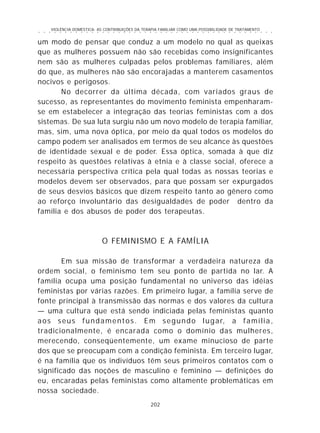 VIOLÊNCIA DOMÉSTICA: AS CONTRIBUIÇÕES DA TERAPIA FAMILIAR COMO UMA POSSIBILIDADE DE TRATAMENTO
202
○ ○ ○ ○ ○ ○ ○ ○ ○ ○ ○ ○ ○ ○ ○ ○ ○ ○ ○ ○ ○ ○ ○ ○ ○ ○ ○ ○ ○ ○ ○ ○ ○ ○ ○ ○ ○ ○ ○ ○ ○ ○ ○ ○ ○
um modo de pensar que conduz a um modelo no qual as queixas
que as mulheres possuem não são recebidas como insignificantes
nem são as mulheres culpadas pelos problemas familiares, além
do que, as mulheres não são encorajadas a manterem casamentos
nocivos e perigosos.
No decorrer da última década, com variados graus de
sucesso, as representantes do movimento feminista empenharam-
se em estabelecer a integração das teorias feministas com a dos
sistemas. De sua luta surgiu não um novo modelo de terapia familiar,
mas, sim, uma nova óptica, por meio da qual todos os modelos do
campo podem ser analisados em termos de seu alcance às questões
de identidade sexual e de poder. Essa óptica, somada à que diz
respeito às questões relativas à etnia e à classe social, oferece a
necessária perspectiva crítica pela qual todas as nossas teorias e
modelos devem ser observados, para que possam ser expurgados
de seus desvios básicos que dizem respeito tanto ao gênero como
ao reforço involuntário das desigualdades de poder dentro da
família e dos abusos de poder dos terapeutas.
O FEMINISMO E A FAMÍLIA
Em sua missão de transformar a verdadeira natureza da
ordem social, o feminismo tem seu ponto de partida no lar. A
família ocupa uma posição fundamental no universo das idéias
feministas por várias razões. Em primeiro lugar, a família serve de
fonte principal à transmissão das normas e dos valores da cultura
— uma cultura que está sendo indiciada pelas feministas quanto
aos seus fundamentos. Em segundo lugar, a família,
tradicionalmente, é encarada como o domínio das mulheres,
merecendo, conseqüentemente, um exame minucioso de parte
dos que se preocupam com a condição feminista. Em terceiro lugar,
é na família que os indivíduos têm seus primeiros contatos com o
significado das noções de masculino e feminino — definições do
eu, encaradas pelas feministas como altamente problemáticas em
nossa sociedade.
 
