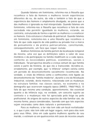 VIOLÊNCIA DOMÉSTICA CONTRA CRIANÇAS E ADOLESCENTES
203
○ ○ ○ ○ ○ ○ ○ ○ ○ ○ ○ ○ ○ ○ ○ ○ ○ ○ ○ ○ ○ ○ ○ ○ ○ ○ ○ ○ ○ ○ ○ ○ ○ ○ ○ ○ ○ ○ ○ ○ ○ ○ ○ ○ ○
Quando falamos em feminismo, referimo-nos à filosofia que
reconhece o fato de homens e mulheres terem experiências
diferentes do eu, do outro, da vida e também o fato de que a
experiência dos homens é amplamente divulgada, ao passo que a
das mulheres é ignorada ou mal-interpretada. Quando falamos em
feminismo, referimo-nos à filosofia que reconhece o fato de esta
sociedade não permitir igualdade às mulheres, estando, ao
contrário, estruturada de forma a oprimir as mulheres e a enaltecer
os homens. Esta estrutura é chamada de patriarcal. Quando falamos
em feminismo, remetemo-nos a uma filosofia que reconhece o
fato de que cada aspecto da vida pública ou privada traz a marca
do pensamento e da prática patriarcalistas, constituindo,
conseqüentemente, um foco que requer revisão.
Análises feministas da família partem da localização temporal
da mesma, uma vez que as definições sobre o valor de seus
membros e da participação na família modificam-se a cada época,
conforme as necessidades políticas, econômicas, sociais e
individuais. Tal perspectiva desafia a crença comum de que família
existe à parte da história, de que ela a transcende. Acredita-se,
erradamente, por exemplo, que “a infância” sempre existiu como
um período de desenvolvimento socialmente reconhecido. Na
verdade, a visão da infância como a conhecemos está ligada ao
desenvolvimento da “família moderna”, durante a era da Revolução
Industrial, estando, desta maneira, relacionada com as mudanças
na estrutura familiar, nas classes sociais, na economia e na
demografia que ocorreram naquela época (ARIÈS, 1960/1962). O
fato de que mesmo uma condição, aparentemente, tão essencial
quanto a da infância seja, na verdade, um conceito sujeito ao
contexto e a mudanças não foi apreciado pelo leigo ou pelo
profissional. As origens de outros aspectos da vida familiar são, da
mesma forma, pouco consideradas, fazendo com que tais aspectos
sejam encarados como dons naturais e permanentes.
Para as mulheres, o lar não tem sido um local revitalizador
e, o que é pior, não tem sido um lugar seguro, nem para elas nem
para seus filhos. Uma em cada quatro mulheres apanha de seu
marido, e estimam-se em quatrocentos mil casos de incestos anuais
 