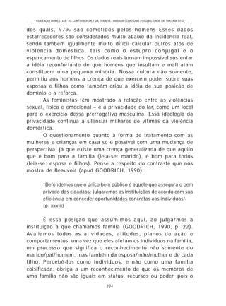 VIOLÊNCIA DOMÉSTICA: AS CONTRIBUIÇÕES DA TERAPIA FAMILIAR COMO UMA POSSIBILIDADE DE TRATAMENTO
204
○ ○ ○ ○ ○ ○ ○ ○ ○ ○ ○ ○ ○ ○ ○ ○ ○ ○ ○ ○ ○ ○ ○ ○ ○ ○ ○ ○ ○ ○ ○ ○ ○ ○ ○ ○ ○ ○ ○ ○ ○ ○ ○ ○ ○
dos quais, 97% são cometidos pelos homens Esses dados
estarrecedores são considerados muito abaixo da incidência real,
sendo também igualmente muito difícil calcular outros atos de
violência doméstica, tais como o estupro conjugal e o
espancamento de filhos. Os dados reais tornam impossível sustentar
a idéia reconfortante de que homens que insultam e maltratam
constituem uma pequena minoria. Nossa cultura não somente,
permitiu aos homens a crença de que exercem poder sobre suas
esposas e filhos como também criou a idéia de sua posição de
domínio e a reforça.
As feministas têm mostrado a relação entre as violências
sexual, física e emocional – e a privacidade do lar, como um local
para o exercício dessa prerrogativa masculina. Essa ideologia da
privacidade continua a silenciar milhares de vítimas da violência
doméstica.
O questionamento quanto à forma de tratamento com as
mulheres e crianças em casa só é possível com uma mudança de
perspectiva, já que existe uma crença generalizada de que aquilo
que é bom para a família (leia-se: marido), é bom para todos
(leia-se: esposa e filhos). Pense a respeito do contraste que nos
mostra de Beauvoir (apud GOODRICH, 1990):
“Defendemos que o único bem público é aquele que assegura o bem
privado dos cidadãos; julgaremos as instituições de acordo com sua
eficiência em conceder oportunidades concretas aos indivíduos”.
(p. xxxiii)
É essa posição que assumimos aqui, ao julgarmos a
instituição a que chamamos família (GOODRICH, 1990, p. 22).
Avaliamos todas as atividades, atitudes, planos de ação e
comportamentos, uma vez que eles afetam os indivíduos na família,
um processo que significa o reconhecimento não somente do
marido/pai/homem, mas também da esposa/mãe/mulher e de cada
filho. Percebê-los como indivíduos, e não como uma família
coisificada, obriga a um reconhecimento de que os membros de
uma família não são iguais em status, recursos ou poder, pois o
 