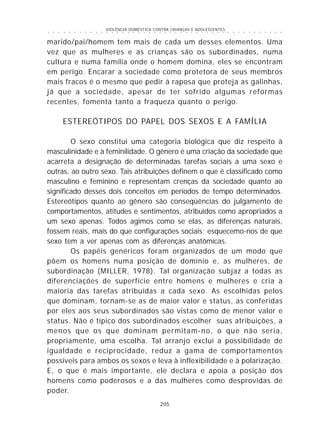 VIOLÊNCIA DOMÉSTICA CONTRA CRIANÇAS E ADOLESCENTES
205
○ ○ ○ ○ ○ ○ ○ ○ ○ ○ ○ ○ ○ ○ ○ ○ ○ ○ ○ ○ ○ ○ ○ ○ ○ ○ ○ ○ ○ ○ ○ ○ ○ ○ ○ ○ ○ ○ ○ ○ ○ ○ ○ ○ ○
marido/pai/homem tem mais de cada um desses elementos. Uma
vez que as mulheres e as crianças são os subordinados, numa
cultura e numa família onde o homem domina, eles se encontram
em perigo. Encarar a sociedade como protetora de seus membros
mais fracos é o mesmo que pedir à raposa que proteja as galinhas,
já que a sociedade, apesar de ter sofrido algumas reformas
recentes, fomenta tanto a fraqueza quanto o perigo.
ESTEREÓTIPOS DO PAPEL DOS SEXOS E A FAMÍLIA
O sexo constitui uma categoria biológica que diz respeito à
masculinidade e à feminilidade. O gênero é uma criação da sociedade que
acarreta a designação de determinadas tarefas sociais a uma sexo e
outras, ao outro sexo. Tais atribuições definem o que é classificado como
masculino e feminino e representam crenças da sociedade quanto ao
significado desses dois conceitos em períodos de tempo determinados.
Estereótipos quanto ao gênero são conseqüências do julgamento de
comportamentos, atitudes e sentimentos, atribuídos como apropriados a
um sexo apenas. Todos agimos como se elas, as diferenças naturais,
fossem reais, mais do que configurações sociais; esquecemo-nos de que
sexo tem a ver apenas com as diferenças anatômicas.
Os papéis genéricos foram organizados de um modo que
põem os homens numa posição de domínio e, as mulheres, de
subordinação (MILLER, 1978). Tal organização subjaz a todas as
diferenciações de superfície entre homens e mulheres e cria a
maioria das tarefas atribuídas a cada sexo. As escolhidas pelos
que dominam, tornam-se as de maior valor e status, as conferidas
por eles aos seus subordinados são vistas como de menor valor e
status. Não é típico dos subordinados escolher suas atribuições, a
menos que os que dominam permitam-no, o que não seria,
propriamente, uma escolha. Tal arranjo exclui a possibilidade de
igualdade e reciprocidade, reduz a gama de comportamentos
possíveis para ambos os sexos e leva à inflexibilidade e à polarização.
E, o que é mais importante, ele declara e apoia a posição dos
homens como poderosos e a das mulheres como desprovidas de
poder.
 