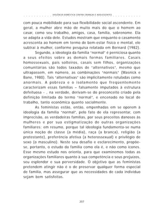 VIOLÊNCIA DOMÉSTICA CONTRA CRIANÇAS E ADOLESCENTES
207
○ ○ ○ ○ ○ ○ ○ ○ ○ ○ ○ ○ ○ ○ ○ ○ ○ ○ ○ ○ ○ ○ ○ ○ ○ ○ ○ ○ ○ ○ ○ ○ ○ ○ ○ ○ ○ ○ ○ ○ ○ ○ ○ ○ ○
com pouca mobilidade para sua flexibilidade social ascendente. Em
geral, a mulher abre mão de muito mais do que o homem ao
casar, como seu trabalho, amigos, casa, família, sobrenome. Ela
se adapta a vida dele. Estudos mostram que enquanto o casamento
acrescenta ao homem em termo de bem-estar físico e mental, ele
subtrai à mulher, conforme pesquisa relatada em Bernard (1982).
Segundo, a ideologia da família “normal” é perniciosa quanto
a seus efeitos sobre as demais formas familiares. Casais
homossexuais, pais solteiros, casais sem filhos, organizações
comunitárias são todos taxados de “alternativos”, mesmo que
ultrapassem, em número, as combinações “normais” (Masnick e
Bane, 1980). Tais “alternativas” são implicitamente rotuladas como
anormais. A pobreza e o isolamento que freqüentemente
caracterizam essas famílias – falsamente imputados à estrutura
defeituosa - , na verdade, derivam-se do preconceito criado pela
definição limitada do termo “normal”, e encenado no local de
trabalho, tanto econômica quanto socialmente.
As feministas estão, então, empenhadas em se oporem à
ideologia da família “normal”, pelo fato de ela representar, com
imprecisão, as verdadeiras famílias, por seus preceitos danosos às
mulheres e por sua estigmatização de outras organizações
familiares; em resumo, porque tal ideologia fundamenta-se numa
única noção de classe (a média), raça (a branca), religião (a
protestante), preferência afetiva (a heterossexual) e privilégio de
sexo (o masculino). Neste seu desafio e esclarecimento, propõe-
se, portanto, o estudo da família como ela é, e não como ícones.
Esse mesmo estudo nos orienta, para que examinemos todas as
organizações familiares quanto à sua competência e seus prejuízos,
seu esplendor e sua perversidade. O objetivo que as feministas
pretendem atingir não é o de preservar qualquer forma especial
de família, mas assegurar que as necessidades de cada indivíduo
sejam bem satisfeitas.
 