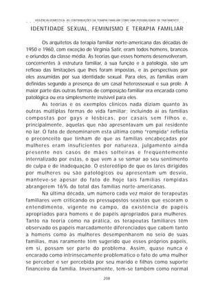 VIOLÊNCIA DOMÉSTICA: AS CONTRIBUIÇÕES DA TERAPIA FAMILIAR COMO UMA POSSIBILIDADE DE TRATAMENTO
208
○ ○ ○ ○ ○ ○ ○ ○ ○ ○ ○ ○ ○ ○ ○ ○ ○ ○ ○ ○ ○ ○ ○ ○ ○ ○ ○ ○ ○ ○ ○ ○ ○ ○ ○ ○ ○ ○ ○ ○ ○ ○ ○ ○ ○
IDENTIDADE SEXUAL, FEMINISMO E TERAPIA FAMILIAR
Os arquitetos da terapia familiar norte-americana das décadas de
1950 e 1960, com exceção de Virgínia Satir, eram todos homens, brancos
e oriundos da classe média. As teorias que esses homens desenvolveram,
concernentes à estrutura familiar, à sua função e à patologia, são um
reflexo das limitações que lhes foram impostas, e às perspectivas por
eles assumidas por sua identidade sexual. Para eles, as famílias eram
definidas segundo a presença de um casal heterossexual e sua prole. A
maior parte das outras formas de composição familiar era encarada como
patológica ou era simplesmente invisível para eles.
As teorias e os exemplos clínicos nada diziam quanto às
outras múltiplas formas de vida familiar; incluindo aí as famílias
compostas por gays e lésbicas, por casais sem filhos e,
principalmente, aquelas que não apresentavam um pai residente
no lar. O fato de denominarem esta última como “rompida” refletia
o preconceito que tinham de que as famílias encabeçadas por
mulheres eram insuficientes por natureza, julgamento ainda
presente nos casos de mães solteiras e freqüentemente
internalizado por estas, o que vem a se somar ao seu sentimento
de culpa e de inadequação. O estereótipo de que os lares dirigidos
por mulheres ou são patológicos ou apresentam um desvio,
manteve-se apesar do fato de hoje tais famílias rompidas
abrangerem 16% do total das famílias norte-americanas.
Na última década, um número cada vez maior de terapeutas
familiares vem criticando os pressupostos sexistas que escoram o
entendimento, vigente no campo, da existência de papéis
apropriados para homens e de papéis apropriados para mulheres.
Tanto na teoria como na prática, os terapeutas familiares têm
observado os papéis marcadamente diferenciados que cabem tanto
a homens como às mulheres desempenharem no seio de suas
famílias, mas raramente têm sugerido que esses próprios papéis,
em si, possam ser parte do problema. Assim, quase nunca é
encarado como intrinsecamente problemático o fato de uma mulher
se perceber e ser percebida por seu marido e filhos como suporte
financeiro da família. Inversamente, tem-se também como normal
 