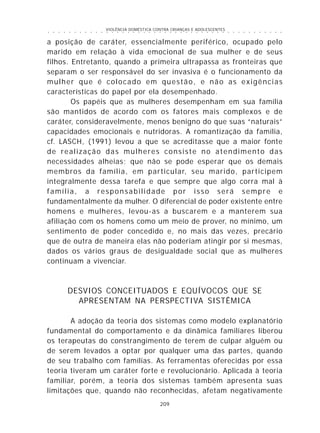 VIOLÊNCIA DOMÉSTICA CONTRA CRIANÇAS E ADOLESCENTES
209
○ ○ ○ ○ ○ ○ ○ ○ ○ ○ ○ ○ ○ ○ ○ ○ ○ ○ ○ ○ ○ ○ ○ ○ ○ ○ ○ ○ ○ ○ ○ ○ ○ ○ ○ ○ ○ ○ ○ ○ ○ ○ ○ ○ ○
a posição de caráter, essencialmente periférico, ocupado pelo
marido em relação à vida emocional de sua mulher e de seus
filhos. Entretanto, quando a primeira ultrapassa as fronteiras que
separam o ser responsável do ser invasiva é o funcionamento da
mulher que é colocado em questão, e não as exigências
características do papel por ela desempenhado.
Os papéis que as mulheres desempenham em sua família
são mantidos de acordo com os fatores mais complexos e de
caráter, consideravelmente, menos benigno do que suas “naturais”
capacidades emocionais e nutridoras. A romantização da família,
cf. LASCH, (1991) levou a que se acreditasse que a maior fonte
de realização das mulheres consiste no atendimento das
necessidades alheias; que não se pode esperar que os demais
membros da família, em particular, seu marido, participem
integralmente dessa tarefa e que sempre que algo corra mal à
família, a responsabilidade por isso será sempre e
fundamentalmente da mulher. O diferencial de poder existente entre
homens e mulheres, levou-as a buscarem e a manterem sua
afiliação com os homens como um meio de prover, no mínimo, um
sentimento de poder concedido e, no mais das vezes, precário
que de outra de maneira elas não poderiam atingir por si mesmas,
dados os vários graus de desigualdade social que as mulheres
continuam a vivenciar.
DESVIOS CONCEITUADOS E EQUÍVOCOS QUE SE
APRESENTAM NA PERSPECTIVA SISTÊMICA
A adoção da teoria dos sistemas como modelo explanatório
fundamental do comportamento e da dinâmica familiares liberou
os terapeutas do constrangimento de terem de culpar alguém ou
de serem levados a optar por qualquer uma das partes, quando
de seu trabalho com famílias. As ferramentas oferecidas por essa
teoria tiveram um caráter forte e revolucionário. Aplicada à teoria
familiar, porém, a teoria dos sistemas também apresenta suas
limitações que, quando não reconhecidas, afetam negativamente
 