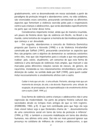 VIOLÊNCIA DOMÉSTICA CONTRA CRIANÇAS E ADOLESCENTES
21
○ ○ ○ ○ ○ ○ ○ ○ ○ ○ ○ ○ ○ ○ ○ ○ ○ ○ ○ ○ ○ ○ ○ ○ ○ ○ ○ ○ ○ ○ ○ ○ ○ ○ ○ ○ ○ ○ ○ ○ ○ ○ ○ ○ ○
gradativamente, vem se desenvolvendo em nossa sociedade a partir do
paradigma da proteção integral e abordaremos como, na vida cotidiana,
são vivenciados esses conceitos, procurando correlacionar os diferentes
aspectos que fomentam a violência exercida pelos pais e responsáveis
contra suas crianças e adolescentes, que serão abordados especificamente
na parte que vai tratar desse tema.
Consideramos importante incluir, ainda que de maneira resumida,
um pouco da história deste tipo de violência em Recife, no Brasil e no
mundo, como tentativa de recuperar a memória de tão insidioso problema,
que começa a ser desvelado.
Em seguida, abordaremos o conceito de Violência Doméstica
proposto por Guerra e Azevedo (1998) e o de Violência Intrafamiliar
construído por Saffioti (1997), procurando caracterizar os aspectos que
lhes são próprios com o objetivo de demonstrar as variâncias existentes
entre eles, mas que são importantes para o estudo a que nos propomos
realizar; pois, existe, atualmente, um consenso de que esta forma de
violência é uma derivação de violências mais amplas, que marcam e são
marcadas pelas diferentes relações sociais de classes, de gênero, de
raça/etnia, instalando-se nos relacionamentos intrafamiliares como uma
distorção do cuidar, no sentido dado por Boff (1999), para quem cuidar
inclui necessariamente o envolvimento afetivo com o outro.
Cuidar é mais que um ato ; é uma atitude. Portanto, abrange mais que um
momento de atenção, de zelo, e de desvelo. Representa uma atitude de
ocupação, de preocupação, de responsabilização e de envolvimento afetivo
com o outro.( Boff, 1999, p.)
Essa forma de violência contra crianças e adolescentes não é uma
expressão da modernidade; faz parte da própria história cultural das
sociedades desde os tempos mais antigos de que se têm registro.
(FERREIRA, 1983, p.9). O que tem contribuído para que hoje ela seja
mais visível talvez seja o que Deslandes chama de “...desenvolvimento
de uma consciência social em torno do tema da proteção à infância”.
(1994, p.178); e também a crescente mobilização em torno dos direitos
humanos, nos últimos vinte anos. Daí não ser mais possível ignorar sua
presença no cotidiano de milhares de crianças e adolescentes, o que
 