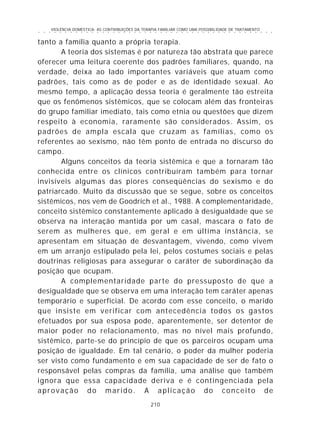VIOLÊNCIA DOMÉSTICA: AS CONTRIBUIÇÕES DA TERAPIA FAMILIAR COMO UMA POSSIBILIDADE DE TRATAMENTO
210
○ ○ ○ ○ ○ ○ ○ ○ ○ ○ ○ ○ ○ ○ ○ ○ ○ ○ ○ ○ ○ ○ ○ ○ ○ ○ ○ ○ ○ ○ ○ ○ ○ ○ ○ ○ ○ ○ ○ ○ ○ ○ ○ ○ ○
tanto a família quanto a própria terapia.
A teoria dos sistemas é por natureza tão abstrata que parece
oferecer uma leitura coerente dos padrões familiares, quando, na
verdade, deixa ao lado importantes variáveis que atuam como
padrões, tais como as de poder e as de identidade sexual. Ao
mesmo tempo, a aplicação dessa teoria é geralmente tão estreita
que os fenômenos sistêmicos, que se colocam além das fronteiras
do grupo familiar imediato, tais como etnia ou questões que dizem
respeito à economia, raramente são considerados. Assim, os
padrões de ampla escala que cruzam as famílias, como os
referentes ao sexismo, não têm ponto de entrada no discurso do
campo.
Alguns conceitos da teoria sistêmica e que a tornaram tão
conhecida entre os clínicos contribuíram também para tornar
invisíveis algumas das piores conseqüências do sexismo e do
patriarcado. Muito da discussão que se segue, sobre os conceitos
sistêmicos, nos vem de Goodrich et al., 1988. A complementaridade,
conceito sistêmico constantemente aplicado à desigualdade que se
observa na interação mantida por um casal, mascara o fato de
serem as mulheres que, em geral e em última instância, se
apresentam em situação de desvantagem, vivendo, como vivem
em um arranjo estipulado pela lei, pelos costumes sociais e pelas
doutrinas religiosas para assegurar o caráter de subordinação da
posição que ocupam.
A complementaridade parte do pressuposto de que a
desigualdade que se observa em uma interação tem caráter apenas
temporário e superficial. De acordo com esse conceito, o marido
que insiste em verificar com antecedência todos os gastos
efetuados por sua esposa pode, aparentemente, ser detentor de
maior poder no relacionamento, mas no nível mais profundo,
sistêmico, parte-se do princípio de que os parceiros ocupam uma
posição de igualdade. Em tal cenário, o poder da mulher poderia
ser visto como fundamento e em sua capacidade de ser de fato o
responsável pelas compras da família, uma análise que também
ignora que essa capacidade deriva e é contingenciada pela
aprovação do marido. A aplicação do conceito de
 