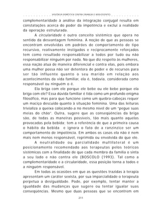 VIOLÊNCIA DOMÉSTICA CONTRA CRIANÇAS E ADOLESCENTES
211
○ ○ ○ ○ ○ ○ ○ ○ ○ ○ ○ ○ ○ ○ ○ ○ ○ ○ ○ ○ ○ ○ ○ ○ ○ ○ ○ ○ ○ ○ ○ ○ ○ ○ ○ ○ ○ ○ ○ ○ ○ ○ ○ ○ ○
complementaridade à análise da integração conjugal resulta em
constatações acerca do poder da impotência e exclui a realidade
da operação estruturada.
A circularidade é outro conceito sistêmico que opera no
sentido da desvantagem feminina. A noção de que as pessoas se
encontram envolvidas em padrões de comportamento de tipo
recursivo, reativamente instigados e reciprocamente reforçados
tem como resultado responsabilizar a todos por tudo ou não
responsabilizar ninguém por nada. No que diz respeito às mulheres,
essa nação atua de maneira diferencial e contra elas, pois embora
uma mulher possa não ser detentora de poder e de recursos para
ser tão influente quanto o seu marido em relação aos
acontecimentos da vida familiar, ela é, todavia, considerada como
responsável ou ninguém o é.
Ela briga com ele porque ele bebe ou ele bebe porque ela
briga com ele? Essa dúvida familiar é tida como um profundo enigma
filosófico, mas para que funcione como um quebra-cabeças requer
um maciço descuido quanto à situação feminina. Uma das leituras
trivializa a queixa colocando-a no mesmo nível de um “pegue suas
meias do chão”. Outra, sugere que as conseqüências da briga
são, de todas as maneiras possíveis, tão mais quanto aquelas
provocadas pela bebida; tem a referência de que a primeira causa
o hábito da bebida e ignora o fato de a ranzinzice ser um
comportamento de impotência. Em ambos os casos ela não é nem
mais nem menos responsável, reprimida ou envolvida do que ele.
A neutralidade ou parcialidade multilateral é um
posicionamento recomendado aos terapeutas pelos teóricos
sistêmicos com a finalidade de que cada membro da família o sinta
a seu lado e não contra ele (BOSCOLO (1993). Tal como a
complementaridade e a circularidade, essa posição torna a todos e
a ninguém responsável.
Em todas as ocasiões em que as questões trazidas à terapia
apresentam um caráter sexista, por sua imparcialidade o terapeuta
perpetua a desigualdade. Pode, por exemplo, tentar manter a
igualdade das mudanças que sugere ou tentar igualar suas
conseqüências. Mesmo que duas pessoas que se encontrem em
 