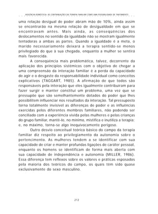 VIOLÊNCIA DOMÉSTICA: AS CONTRIBUIÇÕES DA TERAPIA FAMILIAR COMO UMA POSSIBILIDADE DE TRATAMENTO
212
○ ○ ○ ○ ○ ○ ○ ○ ○ ○ ○ ○ ○ ○ ○ ○ ○ ○ ○ ○ ○ ○ ○ ○ ○ ○ ○ ○ ○ ○ ○ ○ ○ ○ ○ ○ ○ ○ ○ ○ ○ ○ ○ ○ ○
uma relação desigual de poder abram mão de 10%, ainda assim
se encontrarão na mesma relação de desigualdade em que se
encontravam antes. Mais ainda, as conseqüências dos
deslocamentos no sentido da igualdade não se mostram igualmente
tentadoras a ambas as partes. Quando a igualdade é a meta, o
marido necessariamente deixará a terapia sentido-se menos
privilegiado do que à sua chegada, enquanto a mulher se sentirá
mais favorecida.
A conseqüência mais problemática, talvez, decorrente da
aplicação dos princípios sistêmicos com o objetivo de chegar a
uma compreensão da interação familiar é a perda da capacidade
de agir e o desgaste da responsabilidade individual como conceitos
explicativos (TAGGART, 1985). A afirmação de que todos são
responsáveis pela interação que eles igualmente contribuíram para
fazer surgir e manter constitui um problema, uma vez que se
pressupõe que são semelhantemente dotados do poder que lhes
possibilitem influenciar nos resultados da interação. Tal pressuposto
torna totalmente invisível as diferenças de poder e as influências
exercidas pelos diferentes membros familiares, não podendo ser
conciliado com a experiência vivida pelas mulheres e pelas crianças
do grupo familiar, mantê-lo, no mínimo, mistifica e inutiliza a terapia;
e, no máximo, torna-se algo inequivocamente perigoso.
Outro desvio conceitual teórico básico do campo da terapia
familiar diz respeito ao privilegiamento da autonomia sobre o
pertencimento. As mulheres tendem a se identificar com sua
capacidade de criar e manter profundas ligações de caráter pessoal,
enquanto os homens se identificam de forma mais aberta com
sua capacidade de independência e autonomia (MILLER, 1986).
Essa diferença tem reflexos sobre os valores e práticas esposados
pela maioria dos teóricos do campo, os quais têm sido quase
exclusivamente do sexo masculino.
 