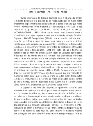 VIOLÊNCIA DOMÉSTICA CONTRA CRIANÇAS E ADOLESCENTES
213
○ ○ ○ ○ ○ ○ ○ ○ ○ ○ ○ ○ ○ ○ ○ ○ ○ ○ ○ ○ ○ ○ ○ ○ ○ ○ ○ ○ ○ ○ ○ ○ ○ ○ ○ ○ ○ ○ ○ ○ ○ ○ ○ ○ ○
MÃE CULPADA, PAI IDEALIZADO
Outro elemento da terapia familiar que é objeto da crítica
feminista diz respeito à prática de se responsabilizar as mães pelos
problemas experimentados pelas famílias e pelas crianças que nelas
vivem. Permeando toda história da psicoterapia em suas áreas
teóricas e práticas (CAPLAN, 1984; CAPLAN e HALL-
MCCORQUODALE, 1985), diversos estudos têm documentado a
prevalência da culpa imputa à mãe no âmbito da terapia familiar.
Caplan e Hall-McCorquodale (1985), por exemplo, estudaram o
fato de se culpar a mãe em nove das maiorias revistas clínicas
(porta-vozes de psiquiatras, psicanalistas, psicólogos e terapeutas
familiares) e encontram 72 tipos diferentes de problemas atribuídos
às mães pelos terapeutas. Embora esta atitude tenha-se
apresentado de maneira extensiva em todos os veículos apontados,
mostrava-se de modo mais extremado nos periódicos voltados
para a área da psicanálise e da terapia familiar. No estudo que
realizaram em 1988, sobre quatro veículos especializados neste
último campo, Avis e Haig observaram que o culpar a mãe se
mostra como um problema sério e difuso, cuja incidência aumentou,
no mínimo, levemente, entre 1978 e 1988. Defrontaram-se com
dezessete áreas de diferenças significativas no que diz respeito às
maneiras pelas quais pais e mães eram tratados pelos terapeutas
familiares, incluindo-se aí serem as mães colocadas como centro
do tratamento, serem descritas negativamente e serem vistas
como fonte dos problemas apresentados pelos filhos.
A cegueira, no que diz respeito às questões trazidas pela
identidade sexual e promovidas pelas conceituações feitas quanto
aos sistemas familiares, teve como resultado a falência em
reconhecer o dilema central da vida de muitas mulheres: o ditame
da maternidade exige que estas abram mão de suas próprias
necessidades em função dos interesses familiares e depois as torna
depositárias da responsabilidade básica, e, freqüentemente,
exclusiva de criar e alimentar seus filhos, embora desprovidas de
poder e de recursos para fazê-lo. Esse ditame é mantido mesmo
nas situações em que a mulher trabalha em tempo integral fora do
 