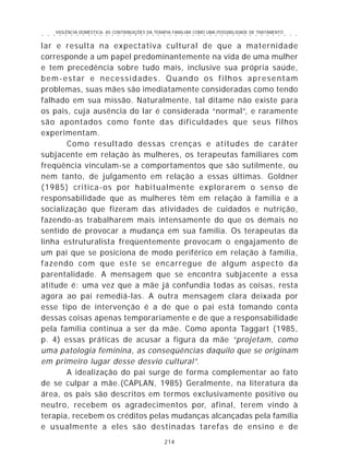 VIOLÊNCIA DOMÉSTICA: AS CONTRIBUIÇÕES DA TERAPIA FAMILIAR COMO UMA POSSIBILIDADE DE TRATAMENTO
214
○ ○ ○ ○ ○ ○ ○ ○ ○ ○ ○ ○ ○ ○ ○ ○ ○ ○ ○ ○ ○ ○ ○ ○ ○ ○ ○ ○ ○ ○ ○ ○ ○ ○ ○ ○ ○ ○ ○ ○ ○ ○ ○ ○ ○
lar e resulta na expectativa cultural de que a maternidade
corresponde a um papel predominantemente na vida de uma mulher
e tem precedência sobre tudo mais, inclusive sua própria saúde,
bem-estar e necessidades. Quando os filhos apresentam
problemas, suas mães são imediatamente consideradas como tendo
falhado em sua missão. Naturalmente, tal ditame não existe para
os pais, cuja ausência do lar é considerada “normal”, e raramente
são apontados como fonte das dificuldades que seus filhos
experimentam.
Como resultado dessas crenças e atitudes de caráter
subjacente em relação às mulheres, os terapeutas familiares com
freqüência vinculam-se a comportamentos que são sutilmente, ou
nem tanto, de julgamento em relação a essas últimas. Goldner
(1985) critica-os por habitualmente explorarem o senso de
responsabilidade que as mulheres têm em relação à família e a
socialização que fizeram das atividades de cuidados e nutrição,
fazendo-as trabalharem mais intensamente do que os demais no
sentido de provocar a mudança em sua família. Os terapeutas da
linha estruturalista freqüentemente provocam o engajamento de
um pai que se posiciona de modo periférico em relação à família,
fazendo com que este se encarregue de algum aspecto da
parentalidade. A mensagem que se encontra subjacente a essa
atitude é: uma vez que a mãe já confundia todas as coisas, resta
agora ao pai remediá-las. A outra mensagem clara deixada por
esse tipo de intervenção é a de que o pai está tomando conta
dessas coisas apenas temporariamente e de que a responsabilidade
pela família continua a ser da mãe. Como aponta Taggart (1985,
p. 4) essas práticas de acusar a figura da mãe “projetam, como
uma patologia feminina, as conseqüências daquilo que se originam
em primeiro lugar desse desvio cultural”.
A idealização do pai surge de forma complementar ao fato
de se culpar a mãe.(CAPLAN, 1985) Geralmente, na literatura da
área, os pais são descritos em termos exclusivamente positivo ou
neutro, recebem os agradecimentos por, afinal, terem vindo à
terapia, recebem os créditos pelas mudanças alcançadas pela família
e usualmente a eles são destinadas tarefas de ensino e de
 
