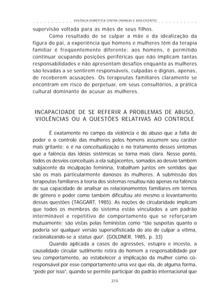 VIOLÊNCIA DOMÉSTICA CONTRA CRIANÇAS E ADOLESCENTES
215
○ ○ ○ ○ ○ ○ ○ ○ ○ ○ ○ ○ ○ ○ ○ ○ ○ ○ ○ ○ ○ ○ ○ ○ ○ ○ ○ ○ ○ ○ ○ ○ ○ ○ ○ ○ ○ ○ ○ ○ ○ ○ ○ ○ ○
supervisão voltada para as mães de seus filhos.
Como resultado de se culpar a mãe e da idealização da
figura do pai, a experiência que homens e mulheres têm da terapia
familiar é freqüentemente diferente: aos homens, é permitido
continuar ocupando posições periféricas que não implicam tantas
responsabilidades e não apresentam desafios enquanto as mulheres
são levadas a se sentirem responsáveis, culpadas e dignas, apenas,
de receberem acusações. Os terapeutas familiares claramente se
encontram em risco de perpetuar, em seus consultórios, a prática
cultural dominante de acusar as mulheres.
INCAPACIDADE DE SE REFERIR A PROBLEMAS DE ABUSO,
VIOLÊNCIAS OU A QUESTÕES RELATIVAS AO CONTROLE
É exatamente no campo da violência e do abuso que a falta de
poder e o controle das mulheres pelos homens assumem seu caráter
mais gritante; e é na conceitualização e no tratamento desses sintomas
que a falência das idéias sistêmicas se torna mais clara. Nesse ponto,
todos os desvios conceituais a ela subjacentes, somados ao desvio também
subjacente da inculpação feminina, trabalham juntos em sentidos que
são os mais particularmente danosos às mulheres. A submissão dos
terapeutas familiares à teoria dos sistemas resultou não apenas na falência
de sua capacidade de analisar os relacionamentos familiares em termos
de gênero e poder como também dificultou até mesmo o levantamento
dessas questões (TAGGART, 1985). As noções de circularidade implicam
que todos os membros do sistema estão vinculados a um padrão
interminável e repetitivo de comportamento que se reforçaram
mutuamente; são vistas pelas feministas como “tão suspeitas quanto o
poderia ser qualquer versão supersofisticada do ato de culpar a vítima,
racionalizando-se a status quo”. (GOLDNER, 1985, p. 33)
Quando aplicada a casos de agressões, estupro e incesto, a
causalidade circular sutilmente retira do homem a responsabilidade por
seu comportamento, ao estabelecer a implicação da mulher como co-
responsável por esse comportamento uma vez que ela, de alguma forma,
“pede por isso”, quando se permite participar do padrão internacional que
 