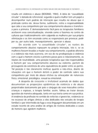 VIOLÊNCIA DOMÉSTICA: AS CONTRIBUIÇÕES DA TERAPIA FAMILIAR COMO UMA POSSIBILIDADE DE TRATAMENTO
216
○ ○ ○ ○ ○ ○ ○ ○ ○ ○ ○ ○ ○ ○ ○ ○ ○ ○ ○ ○ ○ ○ ○ ○ ○ ○ ○ ○ ○ ○ ○ ○ ○ ○ ○ ○ ○ ○ ○ ○ ○ ○ ○ ○ ○
resulta em violência e abuso (BOGRAD, 1984). A idéia de “causalidade
circular” é dotada de referencial, segundo o qual a mulher tem um papel a
desempenhar num padrão de interação que resulta no abuso que é
praticado contra ela; dessa forma, sutilmente, retira a responsabilidade
que cabe a seu companheiro por seu comportamento abusivo e transfere-
a para a primeira. É demasiadamente fácil para os terapeutas familiares
aceitarem essa conceitualização, vivendo como o fazemos no centro de
culturas que tradicionalmente vêm culpando as mulheres por sua própria
vitimização e as têm encarado como as responsáveis por provocar, pedir
por ou, por outro lado, masoquistamente, apreciar o abuso.
De acordo com “a casualidade circular”, as razões do
comportamento abusivo repousam na própria interação, isto é, se as
mulheres fossem levadas a mudar seu comportamento, o padrão alteraria
e a violência não mais ocorreria, em vez de na predisposição à violência
com a qual o homem enceta o primeiro passo para o relacionamento, as
noções de neutralidade, uma posição terapêutica que não responsabiliza
o homem por seu comportamento abusivo ou violento, partem do
pressuposto da existência de uma equivalência de poder entre as partes.
Tal posição é tão claramente ineficaz quanto a não-ética, diante de
situações em que o homem detém o poder de controle sobre sua
companheira por meio do abuso efetivo ou ameaçador de naturezas
física, emocional, psicológica, sexual ou emocional.
A despeito do crescente e irrefutável acúmulo de dados que
documentam as proporções epidêmicas da violência e do abuso
perpretrados basicamente por pais e cônjuges do sexo masculino contra
crianças e esposas, a terapia familiar, assim, falhou ao tratar dessas
questões de maneira adequada, tanto em sua teoria como em sua prática.
A tendência da profissão no sentido de evitá-las e ignorá-las, evidencia-se
na escassez de artigos clínicos a elas dedicados nos veículos de terapia
familiar) e por intermédio da fuga a essa linguagem documentada em um
estudo recente de uma análise de artigos de revistas dedicados a casos
de homens que agridem mulheres.
 