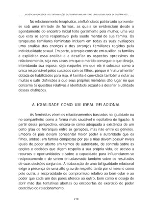 VIOLÊNCIA DOMÉSTICA: AS CONTRIBUIÇÕES DA TERAPIA FAMILIAR COMO UMA POSSIBILIDADE DE TRATAMENTO
218
○ ○ ○ ○ ○ ○ ○ ○ ○ ○ ○ ○ ○ ○ ○ ○ ○ ○ ○ ○ ○ ○ ○ ○ ○ ○ ○ ○ ○ ○ ○ ○ ○ ○ ○ ○ ○ ○ ○ ○ ○ ○ ○ ○ ○
No relacionamento terapêutico, a influência do patriarcado apresenta-
se sob uma miríade de formas, as quais se evidenciam desde o
agendamento do encontro inicial feito geralmente pela mulher, uma vez
que esta se sente responsável pela saúde mental de sua família. Os
terapeutas familiares feministas incluem em todas as suas avaliações
uma análise das crenças e dos arranjos familiares regidos pela
individualidade sexual. Em parte, a terapia consiste em auxiliar as famílias
a explicitar essa análise e a desafiar os aspectos opressivos do
relacionamento, seja nos casos em que o marido consegue o que deseja,
intimidando sua esposa, seja naqueles em que ela é colocada como a
única responsável pelos cuidados com os filhos, porque é “naturalmente”
dotada de habilidades para isso. A família é convidada também a notar as
muitas e sutis distinções a que seus próprios membros dão lugar no que
concerne às questões relativas à identidade sexual e a desafiar a utilidade
dessas distinções.
A IGUALDADE COMO UM IDEAL RELACIONAL
As feministas vêem os relacionamentos baseados na igualdade ou
no companheiro como a forma mais saudável e eqüitativa de ligação. A
partir dessa perspectiva, encara-se como adequada a existência de um
certo grau de hierarquia entre as gerações, mas não entre os gêneros.
Embora os pais devam apresentar maior poder e autoridade que os
filhos, ambos, em família compostas por pai e mãe devem possuir níveis
iguais de poder aberto em termos de autoridade, de controle sobre as
opções e decisões que digam respeito à sua própria vida, de acesso a
recursos e oportunidades e sobre a capacidade para influenciarem-se
reciprocamente e de serem entusiasmado também sobre os resultados
de suas decisões conjuntas. A elaboração de uma tal igualdade relacional
exige a presença de uma alto grau de respeito tanto por si mesmo como
pelo outro, a reciprocidade de compromisso relativo ao bem-estar e ao
poder que cada um dos pares oferece ao outro, bem como o desejo de
abrir mão das tentativas abertas ou encobertas do exercício do poder
coercitivo do relacionamento.
 