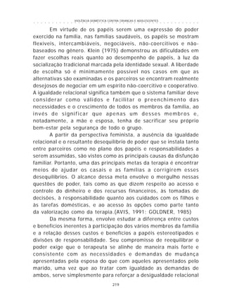 VIOLÊNCIA DOMÉSTICA CONTRA CRIANÇAS E ADOLESCENTES
219
○ ○ ○ ○ ○ ○ ○ ○ ○ ○ ○ ○ ○ ○ ○ ○ ○ ○ ○ ○ ○ ○ ○ ○ ○ ○ ○ ○ ○ ○ ○ ○ ○ ○ ○ ○ ○ ○ ○ ○ ○ ○ ○ ○ ○
Em virtude de os papéis serem uma expressão do poder
exercido na família, nas famílias saudáveis, os papéis se mostram
flexíveis, intercambiáveis, negociáveis, não-coercitivos e não-
baseados no gênero. Klein (1975) demonstrou as dificuldades em
fazer escolhas reais quanto ao desempenho de papéis, à luz da
socialização tradicional marcada pela identidade sexual. A liberdade
de escolha só é minimamente possível nos casos em que as
alternativas são examinadas e os parceiros se encontram realmente
desejosos de negociar em um espírito não-coercitivo e cooperativo.
A igualdade relacional significa também que o sistema familiar deve
considerar como válidos e facilitar o preenchimento das
necessidades e o crescimento de todos os membros da família, ao
invés de significar que apenas um desses membros e,
notadamente, a mãe e esposa, tenha de sacrificar seu próprio
bem-estar pela segurança de todo o grupo.
A partir da perspectiva feminista, a ausência da igualdade
relacional e o resultante desequilíbrio de poder que se instala tanto
entre parceiros como no plano dos papéis e responsabilidades a
serem assumidas, são vistos como as principais causas da disfunção
familiar. Portanto, uma das principais metas da terapia é encontrar
meios de ajudar os casais e as famílias a corrigirem esses
desequilíbrios. O alcance dessa meta envolve o mergulho nessas
questões de poder, tais como as que dizem respeito ao acesso e
controle do dinheiro e dos recursos financeiros, às tomadas de
decisões, à responsabilidade quanto aos cuidados com os filhos e
às tarefas domésticas, e ao acesso às opções como parte tanto
da valorização como da terapia.(AVIS, 1991; GOLDNER, 1985)
Da mesma forma, envolve estudar a diferença entre custos
e benefícios inerentes à participação dos vários membros da família
e a relação desses custos e benefícios a papéis estereotipados e
divisões de responsabilidade. Seu compromisso de reequilibrar o
poder exige que o terapeuta se alinhe de maneira mais forte e
consistente com as necessidades e demandas de mudança
apresentadas pela esposa do que com aqueles apresentados pelo
marido, uma vez que ao tratar com igualdade as demandas de
ambos, serve simplesmente para reforçar a desigualdade relacional
 