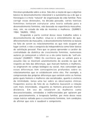 VIOLÊNCIA DOMÉSTICA CONTRA CRIANÇAS E ADOLESCENTES
221
○ ○ ○ ○ ○ ○ ○ ○ ○ ○ ○ ○ ○ ○ ○ ○ ○ ○ ○ ○ ○ ○ ○ ○ ○ ○ ○ ○ ○ ○ ○ ○ ○ ○ ○ ○ ○ ○ ○ ○ ○ ○ ○ ○ ○
literatura produzida sobre a área. São eles a noção de que o objetivo
básico no desenvolvimento relacional é a autonomia ou a de que a
hierarquia é o meio “natural” de organização da vida familiar. Para
corrigir essas distorções, na década passada, vários teóricos
femininos tentaram estruturar uma teoria voltada para o
desenvolvimento feminino, não baseada na experiência masculina,
mas, sim, no estudo da vida de meninas e mulheres. (SURREY,
1984; TAVRIS, 1992)
Ocupando a parte central desse novo trabalho sobre o
desenvolvimento da mulher, situa-se o entendimento de que,
diferentemente do masculino, o desenvolvimento feminino se baseia
no fato de serem os relacionamentos os que nele ocupam um
lugar central, e não a conquista da independência como fator básico
de satisfação pessoal. Para que se possa apreender o caráter de
centralidade da dialética do crescimento feminino, numerosos
autores já começaram a referir-se a ela como teoria do “self-em-
relação”.(SURREY, 1984) Os escritores que se voltam para o
assunto não se mostram unanimemente de acordo no que diz
respeito ao fato das diferenças, que marcam homens e mulheres,
se originarem no campo biológico ou social, mas concordam que
essas diferenças têm conseqüências profundas sobre os
relacionamentos que se estabelecem entre eles. Por exemplo, a
compreensão das próprias diferenças que existem entre as formas
pelas quais homens e mulheres são socializados, quanto à vivência
da intimidade, lança uma luz sobre as observações clínicas
freqüentes acerca do fato de as mulheres buscarem a relação
com mais intensidade, enquanto os homens procuram manter
distância. Em vez de rotularem as mulheres como
descaracterizadas, enredadas e indiferenciadas por optarem por
esse posicionamento, o terapeuta familiar, por meio desse novo
corpo teórico voltado para o crescimento feminino, tem condições
de afirmar que este é saudável e competente.
 