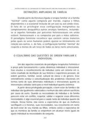 VIOLÊNCIA DOMÉSTICA: AS CONTRIBUIÇÕES DA TERAPIA FAMILIAR COMO UMA POSSIBILIDADE DE TRATAMENTO
222
○ ○ ○ ○ ○ ○ ○ ○ ○ ○ ○ ○ ○ ○ ○ ○ ○ ○ ○ ○ ○ ○ ○ ○ ○ ○ ○ ○ ○ ○ ○ ○ ○ ○ ○ ○ ○ ○ ○ ○ ○ ○ ○ ○ ○
DEFINIÇÕES AMPLIADAS DE FAMÍLIA
Grande parte da literatura ligada à terapia familiar vê a família
“normal” como aquela composta por marido, esposa e filhos
dependentes e a ocasional inclusão de um avô ou avó ainda vivos.
O fato de se privilegiar essa configuração marginaliza ou
completamente desqualifica outros arranjos familiares, incluindo-
se aí aqueles formados por parceiros heterossexuais em união
estável, homossexuais e os compostos por pais e mães solteiros.
O paradigma feminista reconhece que existem várias maneiras
pelas quais os seres humanos podem ajustar-se intimamente em
relação aos outros, e, de fato, a configuração familiar “normal” diz
respeito a menos de um terço de todos os lares norte-americanos.
O EQUILÍBRIO DAS QUESTÕES DE ORDEM FAMILIAR E
INDIVIDUAL
Um dos aspectos essenciais do paradigma terapêutico feminista é
o preço pelo funcionamento e pelas dinâmicas individual e interacional.
Isso envolve o reconhecimento do indivíduo como um sistema em si,
como resultado da destilação de sua história e experiência pessoais: de
ordem genética, familiar, social, cultural de classe e de gênero. Esse
entendimento conduz à conceitualização dos problemas relacionais em
termos tanto de suas dimensões individuais e interacionais quanto as
intervenções voltadas tanto para o nível individual quanto sistêmico.
A partir dessa privilegiada percepção, o bem-estar da família e do
indivíduo são igualmente valorizados e nenhum dos dois sofrem sacrifícios
por causa do outro. Quando as necessidades do indivíduo e da família
parecem estar em conflito, respeitar, validar e negociar essas diferentes
necessidades é algo essencial para a saúde tanto do indivíduo quanto da
relação. Dessa forma, não existe a expectativa de que as mulheres
sacrifiquem a si mesmas, suas necessidades, seu crescimento em nome
do bem-estar de seu marido ou filhos, embora exista a expectativa de
que os membros da família se empenhem em alcançar níveis iguais de
ajuste individual às necessidades do conjunto.
 