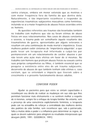 VIOLÊNCIA DOMÉSTICA: AS CONTRIBUIÇÕES DA TERAPIA FAMILIAR COMO UMA POSSIBILIDADE DE TRATAMENTO
224
○ ○ ○ ○ ○ ○ ○ ○ ○ ○ ○ ○ ○ ○ ○ ○ ○ ○ ○ ○ ○ ○ ○ ○ ○ ○ ○ ○ ○ ○ ○ ○ ○ ○ ○ ○ ○ ○ ○ ○ ○ ○ ○ ○ ○
contra crianças, embora em menor extensão que as meninas e
com maior freqüência fora da família do que dentro dela.
Naturalmente, é tão importante reconhecer e responder às
experiências traumáticas subjacentes masculinas como femininas,
incluindo-se aí a maior freqüência de abusos físicos ocorridos entre
os homens.
As questões referentes aos traumas são levantadas também
no trabalho com mulheres que são ou foram vítimas de abuso
físicos em seus relacionamentos. Nos casos de abusos constantes
e severos, o trauma pode ser semelhante àquele resultante dos
traumatismos de guerra, apresentados por alguns veteranos e
resultam em uma combinação de medo mortal e impotência. Essas
mulheres podem exibir sintomas de “importância adquirida”, o que
pode levar um terapeuta mal informado a culpá-las por
permanecerem em um relacionamento de caráter abusivo e por
não terem uma ação mais efetiva em favor de si mesmas. No
trabalho com homens que praticam abusos físicos ou sexuais contra
suas próprias companheiras ou filhos, é também essencial que se
pesquise a existência entre eles de um trauma subjacente,
decorrente de abusos de que também tenham sido vítimas e, caso
existam, que se entendam o impacto que tiveram sobre o
crescimento e o presente funcionamento desses adultos.
CONFERIR PODER
Ajudar os pacientes para que estes se sintam capacitados e
reconheçam seu direito de realizar as mudanças em sua vida que lhes
permitam funcionar mais efetivamente e se sentirem melhor a respeito
de si mesmos, sempre foi o enfoque da terapia familiar. No entanto, sem
a presença de uma consciência explicitamente feminista, a terapeuta
pode cair na armadilha de reforçar a centralidade das mulheres dentro
dos padrões da vida familiar, sem reconhecer que, sob o patriarcado,
falta a muitas delas o poder e a influência para determinar as regras, às
quais se devem submeter para atingirem os resultados interpessoais que
desejam.(AVIS, 1991; GOODRICH, 1991)
 