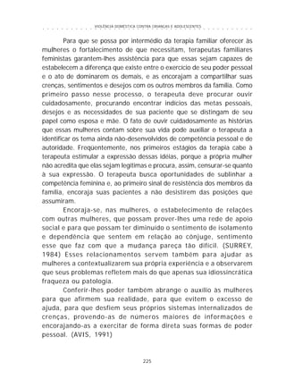 VIOLÊNCIA DOMÉSTICA CONTRA CRIANÇAS E ADOLESCENTES
225
○ ○ ○ ○ ○ ○ ○ ○ ○ ○ ○ ○ ○ ○ ○ ○ ○ ○ ○ ○ ○ ○ ○ ○ ○ ○ ○ ○ ○ ○ ○ ○ ○ ○ ○ ○ ○ ○ ○ ○ ○ ○ ○ ○ ○
Para que se possa por intermédio da terapia familiar oferecer às
mulheres o fortalecimento de que necessitam, terapeutas familiares
feministas garantem-lhes assistência para que essas sejam capazes de
estabelecem a diferença que existe entre o exercício de seu poder pessoal
e o ato de dominarem os demais, e as encorajam a compartilhar suas
crenças, sentimentos e desejos com os outros membros da família. Como
primeiro passo nesse processo, o terapeuta deve procurar ouvir
cuidadosamente, procurando encontrar indícios das metas pessoais,
desejos e as necessidades de sua paciente que se distingam de seu
papel como esposa e mãe. O fato de ouvir cuidadosamente as histórias
que essas mulheres contam sobre sua vida pode auxiliar o terapeuta a
identificar os tema ainda não-desenvolvidos de competência pessoal e de
autoridade. Freqüentemente, nos primeiros estágios da terapia cabe à
terapeuta estimular a expressão dessas idéias, porque a própria mulher
não acredita que elas sejam legítimas e procura, assim, censurar-se quanto
à sua expressão. O terapeuta busca oportunidades de sublinhar a
competência feminina e, ao primeiro sinal de resistência dos membros da
família, encoraja suas pacientes a não desistirem das posições que
assumiram.
Encoraja-se, nas mulheres, o estabelecimento de relações
com outras mulheres, que possam prover-lhes uma rede de apoio
social e para que possam ter diminuído o sentimento de isolamento
e dependência que sentem em relação ao cônjuge, sentimento
esse que faz com que a mudança pareça tão difícil. (SURREY,
1984) Esses relacionamentos servem também para ajudar as
mulheres a contextualizarem sua própria experiência e a observarem
que seus problemas refletem mais do que apenas sua idiossincrática
fraqueza ou patologia.
Conferir-lhes poder também abrange o auxílio às mulheres
para que afirmem sua realidade, para que evitem o excesso de
ajuda, para que desfiem seus próprios sistemas internalizados de
crenças, provendo-as de números maiores de informações e
encorajando-as a exercitar de forma direta suas formas de poder
pessoal. (AVIS, 1991)
 