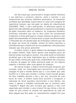 VIOLÊNCIA DOMÉSTICA: AS CONTRIBUIÇÕES DA TERAPIA FAMILIAR COMO UMA POSSIBILIDADE DE TRATAMENTO
226
○ ○ ○ ○ ○ ○ ○ ○ ○ ○ ○ ○ ○ ○ ○ ○ ○ ○ ○ ○ ○ ○ ○ ○ ○ ○ ○ ○ ○ ○ ○ ○ ○ ○ ○ ○ ○ ○ ○ ○ ○ ○ ○ ○ ○
ANÁLISE SOCIAL
Um dos traços que caracterizam a terapia familiar feminista
é sua abertura a variáveis culturas, como o sexismo, e sua
compreensão dos sistemas familiares particulares. As feministas
acreditam que identidade sexual coloca-se como uma categoria de
experiência humana, que não pode ser objeto de reducionismos
(GOLDNER, 1985), e sob o patriarcado, as diferenças quanto ao
gênero têm sido utilizadas para justificarem e manterem os privilégios
de poder masculino sobre as mulheres. As terapeutas familiares
feministas entendem que não se deve omitir da consideração
terapêutica a forma pela qual as crenças relativas ao gênero e aos
papéis desempenhados em função deste as quais são determinadas
e reforçadas por um grande leque de instituições culturais que vão
da igreja aos locais de trabalho, afetam de forma específica o
entendimento que a família tem de seus problemas e das potenciais
soluções que esta possa apresentar.
A análise social é o gume didático da abordagem feminista
da terapia familiar. Pode tomar apenas uma pequena parte do
total do tempo reservado às sessões, mas ainda assim as feministas
acreditam que é da maior importância que as famílias entendam
de que modo a forma pela qual estas compartilham das estruturas
e divisões de papéis de índole patriarcal pode ter um impacto
negativo e limitante sobre suas opções de mudança.
Na sala de terapia, a análise social feita pelo terapeuta, por
exemplo, pode ser empregada para desconstruir um conflito
conjugal no qual o marido afirma que é a sua mulher que cabe
levantar-se à noite para atender à criança recém-nascida porque
ele deve trabalhar durante o dia e, por isso, necessita de suas
horas de sono. A análise social deve permitir à terapeuta a
colocação de várias questões concernentes a esse dilema, tais
como: é apenas o trabalho remunerado que se constitui como
“trabalho”? Algum dos dois acredita que apenas a mãe está
capacitada para atender a uma criança? De que forma o fato de
cuidar de uma criança se encaixa nas expectativas de cada um
deles daquilo que lhes pode ser razoavelmente exigido? Em caso
 