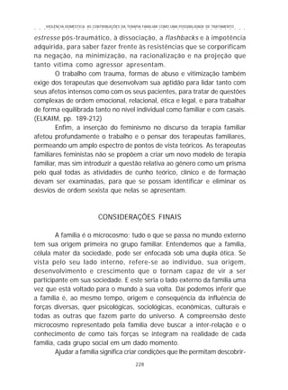 VIOLÊNCIA DOMÉSTICA: AS CONTRIBUIÇÕES DA TERAPIA FAMILIAR COMO UMA POSSIBILIDADE DE TRATAMENTO
228
○ ○ ○ ○ ○ ○ ○ ○ ○ ○ ○ ○ ○ ○ ○ ○ ○ ○ ○ ○ ○ ○ ○ ○ ○ ○ ○ ○ ○ ○ ○ ○ ○ ○ ○ ○ ○ ○ ○ ○ ○ ○ ○ ○ ○
estresse pós-traumático, à dissociação, a flashbacks e à impotência
adquirida, para saber fazer frente às resistências que se corporificam
na negação, na minimização, na racionalização e na projeção que
tanto vítima como agressor apresentam.
O trabalho com trauma, formas de abuso e vitimização também
exige dos terapeutas que desenvolvam sua aptidão para lidar tanto com
seus afetos intensos como com os seus pacientes, para tratar de questões
complexas de ordem emocional, relacional, ética e legal, e para trabalhar
de forma equilibrada tanto no nível individual como familiar e com casais.
(ELKAIM, pp. 189-212)
Enfim, a inserção do feminismo no discurso da terapia familiar
afetou profundamente o trabalho e o pensar dos terapeutas familiares,
permeando um amplo espectro de pontos de vista teóricos. As terapeutas
familiares feministas não se propõem a criar um novo modelo de terapia
familiar, mas sim introduzir a questão relativa ao gênero como um prisma
pelo qual todas as atividades de cunho teórico, clínico e de formação
devam ser examinadas, para que se possam identificar e eliminar os
desvios de ordem sexista que nelas se apresentam.
CONSIDERAÇÕES FINAIS
A família é o microcosmo; tudo o que se passa no mundo externo
tem sua origem primeira no grupo familiar. Entendemos que a família,
célula mater da sociedade, pode ser enfocada sob uma dupla ótica. Se
vista pelo seu lado interno, refere-se ao indivíduo, sua origem,
desenvolvimento e crescimento que o tornam capaz de vir a ser
participante em sua sociedade. E este seria o lado externo da família uma
vez que está voltado para o mundo à sua volta. Daí podemos inferir que
a família é, ao mesmo tempo, origem e consequência da influência de
forças diversas, quer psicológicas, sociológicas, econômicas, culturais e
todas as outras que fazem parte do universo. A compreensão deste
microcosmo representado pela família deve buscar a inter-relação e o
conhecimento de como tais forças se integram na realidade de cada
família, cada grupo social em um dado momento.
Ajudar a família significa criar condições que lhe permitam descobrir-
 