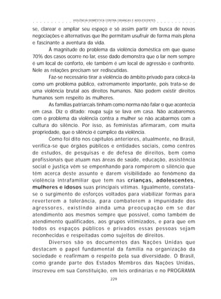 VIOLÊNCIA DOMÉSTICA CONTRA CRIANÇAS E ADOLESCENTES
229
○ ○ ○ ○ ○ ○ ○ ○ ○ ○ ○ ○ ○ ○ ○ ○ ○ ○ ○ ○ ○ ○ ○ ○ ○ ○ ○ ○ ○ ○ ○ ○ ○ ○ ○ ○ ○ ○ ○ ○ ○ ○ ○ ○ ○
se, clarear e ampliar seu espaço e só assim partir em busca de novas
negociações e alternativas que lhe permitam usufruir de forma mais plena
e fascinante a aventura da vida.
À magnitude do problema da violência doméstica em que quase
70% dos casos ocorre no lar, esse dado demonstra que o lar nem sempre
é um local de conforto, ele também é um local de agressão e confronto.
Nele as relações precisam ser rediscutidas.
Faz-se necessário tirar a violência do âmbito privado para colocá-la
como um problema público, extremamente importante, pois trata-se de
uma violência brutal aos direitos humanos. Não podem existir direitos
humanos sem respeito às mulheres.
As famílias patriarcais tinham como norma não falar o que acontecia
em casa. Diz o ditado: roupa suja se lava em casa. Não acabaremos
com o problema da violência contra a mulher se não acabarmos com a
cultura do silêncio. Por isso, as feministas afirmaram, com muita
propriedade, que o silêncio é cúmplice da violência.
Como foi dito nos capítulos anteriores, atualmente, no Brasil,
verifica-se que órgãos públicos e entidades sociais, como centros
de estudos, de pesquisas e de defesa de direitos, bem como
profissionais que atuam nas áreas de saúde, educação, assistência
social e justiça vêm se empenhando para romperem o silêncio que
têm acerca deste assunto e darem visibilidade ao fenômeno da
violência intrafamiliar que tem nas crianças, adolescentes,
mulheres e idosos suas principais vítimas. Igualmente, constata-
se o surgimento de esforços voltados para viabilizar formas para
reverterem a tolerância, para combaterem a impunidade dos
agressores, existindo ainda uma preocupação em se dar
atendimento aos mesmos sempre que possível, como também de
atendimento qualificados, aos grupos vitimizados, e para que em
todos os espaços públicos e privados essas pessoas sejam
reconhecidas e respeitadas como sujeitos de direitos.
Diversos são os documentos das Nações Unidas que
destacam o papel fundamental da família na organização da
sociedade e reafirmam o respeito pela sua diversidade. O Brasil,
como grande parte dos Estados Membros das Nações Unidas,
inscreveu em sua Constituição, em leis ordinárias e no PROGRAMA
 