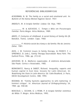 VIOLÊNCIA DOMÉSTICA CONTRA CRIANÇAS E ADOLESCENTES
233
○ ○ ○ ○ ○ ○ ○ ○ ○ ○ ○ ○ ○ ○ ○ ○ ○ ○ ○ ○ ○ ○ ○ ○ ○ ○ ○ ○ ○ ○ ○ ○ ○ ○ ○ ○ ○ ○ ○ ○ ○ ○ ○ ○ ○
REFERÊNCIAS BIBLIOGRÁFICAS
ACKERMAN, N. W. The family as a social and emotional unit. In:
Bulletin of the Kansa Mental Hygiene Societ. 1937.
ANDOLFI, M. A terapia familiar. Lisboa: Ed. Veja, 1981.
________, M. & AZEVEDO, C. Tempo e Mito em Psicoterapia
Familiar. Porto Alegre: Artes Médicas, 1989.
ARIÉS, P. Centuries of childhood: A social history of family life (R.
Balcdick, Trans). London: Cape, 1960.
________, P. História social da criança e da família. Rio de Janeiro:
Zahar, 1981.
AVIS, J. M. Feminist issues in family therapy. In PIERCY, F. e
SPRENKLE, D. (eds.), Family Therapy Sourcebook. Nova York: The
Guiford Press, 1986. pp. 213-42.
AZEVEDO, M. A. Mulheres espancadas. A violência denunciada.
São Paulo: Cortez e Associados, 1985.
BERKOWITZ, Nancy & SABOT, Richard. Inequality, exports and
human capital in East Asia: lessons for Latin American. In:
Redefining the State in Latin America. Ed. Colin Bradford, Jr. Paris,
OECD Development Centre, IDB, 1994.
BOGRAD, M. “Family Systems approaches to wife battering: A
feminist critique”. In: American Journal of Orthopsychinatry. 54,
1984. pp. 558-68.
BOSCOLO, L. CECHIN, G. e PENN, P. A terapia familiar sistêmica
de Milão. P. Alegre: Artes Médicas, 1993.
 
