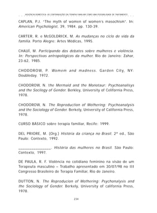 VIOLÊNCIA DOMÉSTICA: AS CONTRIBUIÇÕES DA TERAPIA FAMILIAR COMO UMA POSSIBILIDADE DE TRATAMENTO
234
○ ○ ○ ○ ○ ○ ○ ○ ○ ○ ○ ○ ○ ○ ○ ○ ○ ○ ○ ○ ○ ○ ○ ○ ○ ○ ○ ○ ○ ○ ○ ○ ○ ○ ○ ○ ○ ○ ○ ○ ○ ○ ○ ○ ○
CAPLAN, P.J. “The myth of women of women’s masochism”. In:
American Psychologist, 39, 1984. pp. 130-39.
CARTER, R. e McGOLDRICK, M. As mudanças no ciclo de vida da
família. Porto Alegre: Artes Médicas, 1995.
CHAUÍ, M. Participando dos debates sobre mulheres e violência.
In: Perspectivas antropológicos da mulher. Rio de Janeiro: Zahar,
23-62, 1985.
CHODOROW, P. Womem and madness. Garden City, NY:
Doubleday. 1972.
CHODOROW, N. the Mermaid and the Monotaur: Psychoanalisys
and the Socilogy of Gender. Berkley, University of Celifornia Press,
1978.
CHODOROW, N. The Reproduction of Mothering: Psychoanalysis
and the Sociology of Gender. Berkely, University of California Press,
1978.
CURSO BÁSICO sobre terapia familiar, Recife: 1999.
DEL PRIORE, M. (Org.) História da criança no Brasil. 2ª ed., São
Paulo: Contexto, 1992.
_______________. História das mulheres no Brasil. São Paulo:
Contexto, 1997.
DE PAULA, R. F. Violência no cotidiano feminino na visão de um
Terapeuta masculino – Trabalho apresentado em 30/07/98 no III
Congresso Brasileiro de Terapia Familiar, Rio de Janeiro.
DUTTON, N. The Reproducion of Mothering: Psychonalysis and
the Sociology of Gender. Berkely, University of california Press,
1978.
 