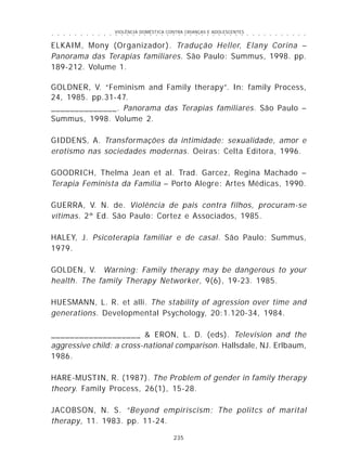 VIOLÊNCIA DOMÉSTICA CONTRA CRIANÇAS E ADOLESCENTES
235
○ ○ ○ ○ ○ ○ ○ ○ ○ ○ ○ ○ ○ ○ ○ ○ ○ ○ ○ ○ ○ ○ ○ ○ ○ ○ ○ ○ ○ ○ ○ ○ ○ ○ ○ ○ ○ ○ ○ ○ ○ ○ ○ ○ ○
ELKAIM, Mony (Organizador). Tradução Heller, Elany Corina –
Panorama das Terapias familiares. São Paulo: Summus, 1998. pp.
189-212. Volume 1.
GOLDNER, V. “Feminism and Family therapy”. In: family Process,
24, 1985. pp.31-47.
______________. Panorama das Terapias familiares. São Paulo –
Summus, 1998. Volume 2.
GIDDENS, A. Transformações da intimidade: sexualidade, amor e
erotismo nas sociedades modernas. Oeiras: Celta Editora, 1996.
GOODRICH, Thelma Jean et al. Trad. Garcez, Regina Machado –
Terapia Feminista da Família – Porto Alegre: Artes Médicas, 1990.
GUERRA, V. N. de. Violência de pais contra filhos, procuram-se
vítimas. 2ª Ed. São Paulo: Cortez e Associados, 1985.
HALEY, J. Psicoterapia familiar e de casal. São Paulo: Summus,
1979.
GOLDEN, V. Warning: Family therapy may be dangerous to your
health. The family Therapy Networker, 9(6), 19-23. 1985.
HUESMANN, L. R. et alli. The stability of agression over time and
generations. Developmental Psychology, 20:1.120-34, 1984.
___________________ & ERON, L. D. (eds). Television and the
aggressive child: a cross-national comparison. Hallsdale, NJ. Erlbaum,
1986.
HARE-MUSTIN, R. (1987). The Problem of gender in family therapy
theory. Family Process, 26(1), 15-28.
JACOBSON, N. S. “Beyond empiriscism: The politcs of marital
therapy, 11. 1983. pp. 11-24.
 