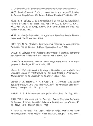 VIOLÊNCIA DOMÉSTICA: AS CONTRIBUIÇÕES DA TERAPIA FAMILIAR COMO UMA POSSIBILIDADE DE TRATAMENTO
236
○ ○ ○ ○ ○ ○ ○ ○ ○ ○ ○ ○ ○ ○ ○ ○ ○ ○ ○ ○ ○ ○ ○ ○ ○ ○ ○ ○ ○ ○ ○ ○ ○ ○ ○ ○ ○ ○ ○ ○ ○ ○ ○ ○ ○
KAES, René. Completo fraterno: aspectos de suas especificidades.
In Ramos, Magdalena. São Paulo: Editora Escuta, 2ª edição, 1999.
KATZ, G & COSTA G. O adolescente e a família pós-moderna.
Revista Brasileira de Psicanálise, vol. XXX (2), p. 329-340, 1996.
KALOUSTIAN, S. M. (Org.) Família brasileira: a base de tudo. São
Paulo: Cortez, 1992.
KERR, M. Family Evaluation: na Approach Based on Bower Theory.
Novs York, W.W. norton, 1988.
LITTLEJOHN, W. Stephen. Fundamentos teóricos da comunicação
humana. Rio de Janeiro: Editora Guanabara S.A, 1988.
LASCH, C. Refúgio num mundo sem coração. A família: santuário
ou instituição sitiada? Rio da Janeiro: Paz e Terra, 1991.
LARRAÍN HEIREMANS, Soledad. Violencia puertas adentro: la mujer
golpeada. Santiago: Universitária, 1994.
LOLL, S. Violencia contra la mujer. Trabalho apresentado nas
Jornadas Mujer y Prostitución en Nuestro Medio e Prostitución;
Microcosmos de la Situación de la Mujer. Lima: 1993.
LIBOW, J. A., Raskin,. P. A. & Caust, B. L. Feminist and family
systems therapy: Are they irreconcilable? The American Journal of
Family Therapy, 10, 1982. p. 3-12.
MADANER, A. A família além do espelho. Campinas: Ed. Psy, 1997.
MACLEOD, L. Battered but not Beaten... Preventing Wife Battering
in Canada. Ottawa, Canadian Advisory Council on the Women. 2ª
ed. Nova York: Beacon Press, 1986.
MINUCHIN, Patrícia; Trad. Lopes, Magda França. Trabalhando com
famílias pobres. Porto Alegre: Artes Médicas, Sul, pp. 26-45, 1997.
 