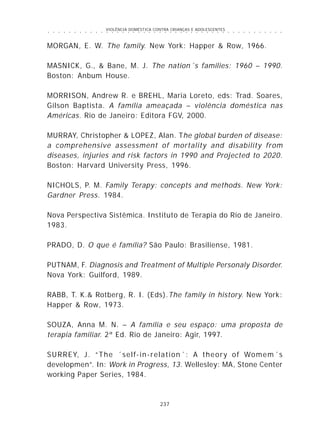 VIOLÊNCIA DOMÉSTICA CONTRA CRIANÇAS E ADOLESCENTES
237
○ ○ ○ ○ ○ ○ ○ ○ ○ ○ ○ ○ ○ ○ ○ ○ ○ ○ ○ ○ ○ ○ ○ ○ ○ ○ ○ ○ ○ ○ ○ ○ ○ ○ ○ ○ ○ ○ ○ ○ ○ ○ ○ ○ ○
MORGAN, E. W. The family. New York: Happer & Row, 1966.
MASNICK, G., & Bane, M. J. The nation´s families: 1960 – 1990.
Boston: Anbum House.
MORRISON, Andrew R. e BREHL, Maria Loreto, eds: Trad. Soares,
Gilson Baptista. A família ameaçada – violência doméstica nas
Américas. Rio de Janeiro: Editora FGV, 2000.
MURRAY, Christopher & LOPEZ, Alan. The global burden of disease:
a comprehensive assessment of mortality and disability from
diseases, injuries and risk factors in 1990 and Projected to 2020.
Boston: Harvard University Press, 1996.
NICHOLS, P. M. Family Terapy: concepts and methods. New York:
Gardner Press. 1984.
Nova Perspectiva Sistêmica. Instituto de Terapia do Rio de Janeiro.
1983.
PRADO, D. O que é família? São Paulo: Brasiliense, 1981.
PUTNAM, F. Diagnosis and Treatment of Multiple Personaly Disorder.
Nova York: Guilford, 1989.
RABB, T. K.& Rotberg, R. I. (Eds).The family in history. New York:
Happer & Row, 1973.
SOUZA, Anna M. N. – A família e seu espaço: uma proposta de
terapia familiar. 2ª Ed. Rio de Janeiro: Agir, 1997.
SURREY, J. “The ´self-in-relation´: A theory of Womem´s
developmen”. In: Work in Progress, 13. Wellesley: MA, Stone Center
working Paper Series, 1984.
 
