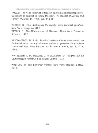 VIOLÊNCIA DOMÉSTICA: AS CONTRIBUIÇÕES DA TERAPIA FAMILIAR COMO UMA POSSIBILIDADE DE TRATAMENTO
238
○ ○ ○ ○ ○ ○ ○ ○ ○ ○ ○ ○ ○ ○ ○ ○ ○ ○ ○ ○ ○ ○ ○ ○ ○ ○ ○ ○ ○ ○ ○ ○ ○ ○ ○ ○ ○ ○ ○ ○ ○ ○ ○ ○ ○
TAGGART, M. “The Feminist critique in epistemological perspective:
Questions of context in family therapy”. In: Journal of Marital and
Family Therapy. 11, 1985. pp. 113-26.
THORNE, B. (Ed.). Rethinking the family: some feminist question.
New York: Longman.1982.
TAVRIS, C. The Mismeasure of Womam. Nova York: Simon e
Schester, 1992.
VASCONCELOS, M. J. de. Família: sistema aberto, semi-aberto ou
fechado? Uma nota preliminar sobre a questão de precisão
conceitual. Rev. Nova Perspectiva Sistêmica, ano 6, Vol. 1, nº 6,
1994.
WATZLAWICK, P., BEAVIN, J. e JACKSON, D. Pragmática da
Comunicação Humana. São Paulo: Cultrix, 1973.
WALTERS, M. The battered woman. New York: Happer & Row,
1979.
 