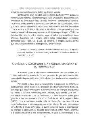 24
○ ○ ○ ○ ○ ○ ○ ○ ○ ○ ○ ○ ○ ○ ○ ○ ○ ○ ○ ○ ○ ○ ○ ○ ○ ○ ○ ○ ○ ○ ○ ○ ○ ○ ○ ○ ○ ○ ○ ○ ○ ○ ○ ○ ○
VIOLÊNCIA DOMÉSTICA/INTRAFAMILIAR CONTRA CRIANÇAS E ADOLESCENTES - NOSSA REALIDADE
atingindo democraticamente todas as classes sociais .
Continuando seus estudos sobre o tema, Saffioti (1997) propõe a
nomenclatura Violência Intrafamiliar após fazer uma análise das contradições
existentes na construção dos sujeitos históricos, considerando gênero,
raça/etnia e classe social e demonstra que existem particularidades, ainda
que sutis, entre a Violência Doméstica e a Violência Intrafamiliar. De acordo
com a autora, a Violência Doméstica instala-se entre pessoas que não
mantêm vínculos de consangüinidade ou afetivos enquanto que, a Violência
Intrafamiliar ocorre entre pessoas com vínculos consangüíneos e/ou
afetivos, havendo, em comum, entre estas modalidades o espaço
doméstico (SAFFIOTI, s.d, p.03). No entanto, a própria autora afirma
que eles são parcialmente sobrepostos, uma vez que:
(...) a violência familiar pode estar contida na doméstica. Quando o agressor
é parente da vítima, trata-se via de regra, de violência familiar e doméstica.
(SAFFIOTI, s.d, p.5)
A CRIANÇA, O ADOLESCENTE E A VIOLÊNCIA DOMÉSTICA E/
OU INTRAFAMILIAR
A maneira como a infância e a adolescência são concebidas pela
cultura ocidental é resultante de um processo longamente construído,
marcado ideologicamente pelas contradições que fundamentam as práticas
sociais.
Por muito tempo, não se reconheceu a existência da infância e
adolescência como momentos delicados do desenvolvimento humano,
pois logo que adquiriam alguma autonomia física, as crianças passavam a
ser vistas e tratadas como pequenos adultos, aprendendo com eles –
não necessariamente com os familiares – o que deveriam saber para
garantir a sua sobrevivência. Foi só no final do séc. XVII, segundo Ariès
(1981), com a mudança trazida pela escolarização, que teve início o
reconhecimento e a preocupação com essas etapas da vida, passando a
ser a família o grupo referência, a quem competia cuidar e acompanhar
as crianças e adolescentes, zelando pelo seu bem estar. Assim, a família
e a escola passaram a ser, culturalmente, o lugar da socialização e da
 