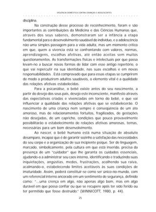 VIOLÊNCIA DOMÉSTICA CONTRA CRIANÇAS E ADOLESCENTES
25
○ ○ ○ ○ ○ ○ ○ ○ ○ ○ ○ ○ ○ ○ ○ ○ ○ ○ ○ ○ ○ ○ ○ ○ ○ ○ ○ ○ ○ ○ ○ ○ ○ ○ ○ ○ ○ ○ ○ ○ ○ ○ ○ ○ ○
disciplina.
Na construção desse processo de reconhecimento, foram e são
importantes as contribuições da Medicina e das Ciências Humanas que,
através dos seus saberes, demonstraram ser a infância a etapa
fundamental para o desenvolvimento saudável do indivíduo, e a adolescência
não uma simples passagem para a vida adulta, mas um momento crítico
em que, quem a vivencia está se confrontando com valores, normas,
aprendizagens, escolhas afetivas, até então aceitas sem muitos
questionamentos. As transformações físicas e intelectuais por que passa
levam-no a buscar novas formas de lidar com esse antigo repertório, o
que vai repercutir na sua identidade, nas suas escolhas e em novas
responsabilidades . Está comprovado que para essas etapas se cumprirem
de modo a produzirem adultos saudáveis, o elemento vital é a qualidade
das relações afetivas estabelecidas.
Para a psicanálise, o bebê existe antes do seu nascimento, a
partir do desejo dos seus pais, desejo este inconsciente, manifesto através
das expectativas criadas e vivenciadas em torno do bebê, e que vai
influenciar a qualidade das relações afetivas que se estabelecerão. O
nascimento de uma criança nem sempre é conseqüência de um ato
amoroso, mas de relacionamentos fortuitos, fragilizados, de gestações
não desejadas, de um capricho, condições que pouco provavelmente
possibilitarão o estabelecimento de relações afetivas amorosas, ternas,
necessárias para um bom desenvolvimento.
Ao nascer, o bebê humano está numa situação de absoluto
desamparo, incapaz que é de garantir sozinho a satisfação das necessidades
do seu corpo e a organização de sua incipiente psique. Ser de linguagem,
marcado, simbolicamente, pela cultura em que está inserido, precisa da
presença de um “cuidador” que lhe garanta os cuidados essenciais,
ajudando-o a administrar seu caos interno, identificando e traduzindo suas
inquietações, angústias, medos, frustrações, acolhendo sua raiva,
acalmando-o, estabelecendo limites aceitáveis às suas condições de
imaturidade. Assim, poderá constituir-se como ser único-no-mundo, com
um referencial interno ancorado em um sentimento de segurança, definido
como: “...uma crença em algo, não apenas algo bom, mas em algo
durável em que possa confiar ou que se recupere após ter sido ferido ou
ter permitido que fosse destruído.” (WINNICOTT, 1980, p. 44).
 