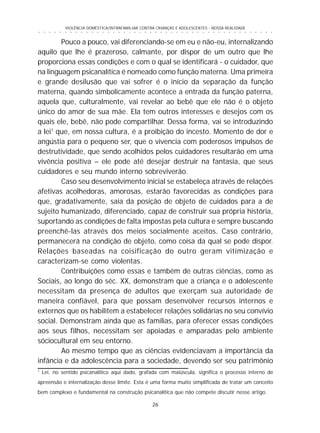 26
○ ○ ○ ○ ○ ○ ○ ○ ○ ○ ○ ○ ○ ○ ○ ○ ○ ○ ○ ○ ○ ○ ○ ○ ○ ○ ○ ○ ○ ○ ○ ○ ○ ○ ○ ○ ○ ○ ○ ○ ○ ○ ○ ○ ○
VIOLÊNCIA DOMÉSTICA/INTRAFAMILIAR CONTRA CRIANÇAS E ADOLESCENTES - NOSSA REALIDADE
Pouco a pouco, vai diferenciando-se em eu e não-eu, internalizando
aquilo que lhe é prazeroso, calmante, por dispor de um outro que lhe
proporciona essas condições e com o qual se identificará - o cuidador, que
na linguagem psicanalítica é nomeado como função materna. Uma primeira
e grande desilusão que vai sofrer é o início da separação da função
materna, quando simbolicamente acontece a entrada da função paterna,
aquela que, culturalmente, vai revelar ao bebê que ele não é o objeto
único do amor de sua mãe. Ela tem outros interesses e desejos com os
quais ele, bebê, não pode compartilhar. Dessa forma, vai se introduzindo
a lei1
que, em nossa cultura, é a proibição do incesto. Momento de dor e
angústia para o pequeno ser, que o vivencia com poderosos impulsos de
destrutividade, que sendo acolhidos pelos cuidadores resultarão em uma
vivência positiva – ele pode até desejar destruir na fantasia, que seus
cuidadores e seu mundo interno sobreviverão.
Caso seu desenvolvimento inicial se estabeleça através de relações
afetivas acolhedoras, amorosas, estarão favorecidas as condições para
que, gradativamente, saia da posição de objeto de cuidados para a de
sujeito humanizado, diferenciado, capaz de construir sua própria história,
suportando as condições de falta impostas pela cultura e sempre buscando
preenchê-las através dos meios socialmente aceitos. Caso contrário,
permanecerá na condição de objeto, como coisa da qual se pode dispor.
Relações baseadas na coisificação do outro geram vitimização e
caracterizam-se como violentas.
Contribuições como essas e também de outras ciências, como as
Sociais, ao longo do séc. XX, demonstram que a criança e o adolescente
necessitam da presença de adultos que exerçam sua autoridade de
maneira confiável, para que possam desenvolver recursos internos e
externos que os habilitem a estabelecer relações solidárias no seu convívio
social. Demonstram ainda que as famílias, para oferecer essas condições
aos seus filhos, necessitam ser apoiadas e amparadas pelo ambiente
sóciocultural em seu entorno.
Ao mesmo tempo que as ciências evidenciavam a importância da
infância e da adolescência para a sociedade, devendo ser seu patrimônio
1
Lei, no sentido psicanalítico aqui dado, grafada com maiúscula, significa o processo interno de
apreensão e internalização desse limite. Esta é uma forma muito simplificada de tratar um conceito
bem complexo e fundamental na construção psicanalítica que não compete discutir nesse artigo.
 