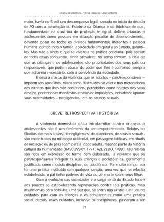 VIOLÊNCIA DOMÉSTICA CONTRA CRIANÇAS E ADOLESCENTES
27
○ ○ ○ ○ ○ ○ ○ ○ ○ ○ ○ ○ ○ ○ ○ ○ ○ ○ ○ ○ ○ ○ ○ ○ ○ ○ ○ ○ ○ ○ ○ ○ ○ ○ ○ ○ ○ ○ ○ ○ ○ ○ ○ ○ ○
maior, havia no Brasil um descompasso legal, sanado no início da década
de 90 com a aprovação do Estatuto da Criança e do Adolescente que,
fundamentado na doutrina de proteção integral, define crianças e
adolescentes como pessoas em situação peculiar de desenvolvimento,
devendo gozar de todos os direitos fundamentais inerentes à pessoa
humana, competindo à família, à sociedade em geral e ao Estado, garanti-
los. Mas não é ainda o que se vivencia na prática cotidiana, pois apesar
de todas essas conquistas, ainda prevalece, no senso comum, a idéia de
que as crianças e os adolescentes são propriedades dos seus pais ou
responsáveis, que podem abusar do poder que lhes é conferido, sempre
que acharem necessário, com a conivência da sociedade.
É essa a marca da violência que os adultos – pais/responsáveis –
impõem aos seus filhos, vistos como destituídos de valor e não merecedores
dos direitos que lhes são conferidos, percebidos como objetos dos seus
desejos, podendo ser manifestos através de imposições, indo desde ignorar
suas necessidades – negligências- até os abusos sexuais.
BREVE RETROSPECTIVA HISTÓRICA
A violência doméstica e/ou intrafamiliar contra crianças e
adolescentes não é um fenômeno da contemporaneidade. Relatos de
filicídios, de maus-tratos, de negligências, de abandonos, de abusos sexuais,
são encontrados na mitologia ocidental, em passagens bíblicas, em rituais
de iniciação ou de passagem para a idade adulta, fazendo parte da história
cultural da humanidade (RASCOVSKY, 1974; AZEVEDO, 1988). Tais relatos
são ricos em expressar, de forma bem elaborada, a violência que os
pais/responsáveis infligem às suas crianças e adolescentes, geralmente
justificada como medida disciplinar, de obediência. Por muito tempo, ela
foi uma prática instituída sem qualquer sanção, uma vez que na relação
estabelecida, o pai tinha poderes de vida ou de morte sobre seus filhos.
Com a evolução das sociedades e o surgimento do Estado foram
aos poucos se estabelecendo reprovações contra tais práticas, mas
insuficientes para coibi-las, uma vez que, se antes não existia a atitude de
cuidados para com as crianças e os adolescentes como uma prática
social, depois, esses cuidados, inclusive os disciplinares, passaram a ser
 